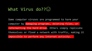 What Virus do??😨
Some computer viruses are programmed to harm your
computer by damaging programs, deleting files, or
reformatting the hard drive. Others simply replicate
themselves or flood a network with traffic, making it
impossible to perform any Internet activity.
 