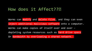 How does it Affect??🤔
Worms can modify and delete files, and they can even
inject additional malicious software onto a computer.
Worms can make copies of itself over and over -
depleting system resources such as hard drive space
Or bandwidth by overloading a shared network.
 
