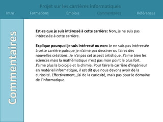 Projet sur les carrières informatiques
Intro   Formations            Emplois             Commentaires             Références



           Est-ce que je suis intéressé à cette carrière: Non, je ne suis pas
           intéressée à cette carrière.

           Explique pourquoi je suis intéressé ou non: Je ne suis pas intéressée
           à cette carrière puisque je n’aime pas dessiner ou faires des
           nouvelles créations. Je n’ai pas cet aspect artistique. J’aime bien les
           sciences mais la mathématique n’est pas mon point le plus fort.
           J’aime plus la biologie et la chimie. Pour faire la carrière d’ingénieur
           en matériel informatique, il est dit que nous devons avoir de la
           curiosité. Effectivement, j’ai de la curiosité, mais pas pour le domaine
           de l’informatique.
 