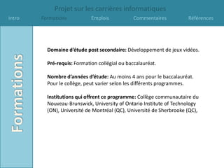 Projet sur les carrières informatiques
Intro   Formations           Emplois            Commentaires          Références




          Domaine d’étude post secondaire: Développement de jeux vidéos.

          Pré-requis: Formation collégial ou baccalauréat.

          Nombre d’années d’étude: Au moins 4 ans pour le baccalauréat.
          Pour le collège, peut varier selon les différents programmes.

          Institutions qui offrent ce programme: Collège communautaire du
          Nouveau-Brunswick, University of Ontario Institute of Technology
          (ON), Université de Montréal (QC), Université de Sherbrooke (QC),
 
