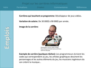 Projet sur les carrières informatiques
Intro   Formations           Emplois                     Commentaires     Références


          Carrières qui touchent ce programme: Développeur de jeux vidéos.

          Variation de salaire: De 30 000$ à 90 000$ par année.

          Image de la carrière:




                                  Développeur de jeux vidéo [image]
                                  http://www.technobel.be/accueil/news-
                                  158-from-RSS.php


          Exemple de carrière (quelques tâches): Les programmeurs écrivent les
          codes qui correspondent au jeu, les artistes graphiques dessinent les
          personnages et les autres éléments du jeu, les musiciens ingénieurs du
          son créent la musique…
 
