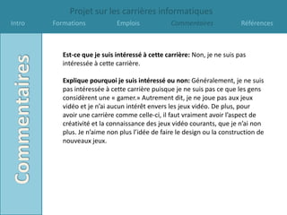 Projet sur les carrières informatiques
Intro   Formations            Emplois             Commentaires             Références



           Est-ce que je suis intéressé à cette carrière: Non, je ne suis pas
           intéressée à cette carrière.

           Explique pourquoi je suis intéressé ou non: Généralement, je ne suis
           pas intéressée à cette carrière puisque je ne suis pas ce que les gens
           considèrent une « gamer.» Autrement dit, je ne joue pas aux jeux
           vidéo et je n’ai aucun intérêt envers les jeux vidéo. De plus, pour
           avoir une carrière comme celle-ci, il faut vraiment avoir l’aspect de
           créativité et la connaissance des jeux vidéo courants, que je n’ai non
           plus. Je n’aime non plus l’idée de faire le design ou la construction de
           nouveaux jeux.
 