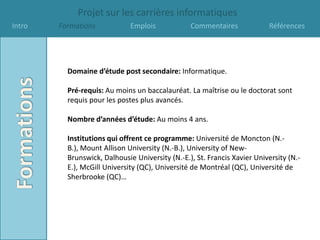 Projet sur les carrières informatiques
Intro   Formations            Emplois            Commentaires             Références




          Domaine d’étude post secondaire: Informatique.

          Pré-requis: Au moins un baccalauréat. La maîtrise ou le doctorat sont
          requis pour les postes plus avancés.

          Nombre d’années d’étude: Au moins 4 ans.

          Institutions qui offrent ce programme: Université de Moncton (N.-
          B.), Mount Allison University (N.-B.), University of New-
          Brunswick, Dalhousie University (N.-E.), St. Francis Xavier University (N.-
          E.), McGill University (QC), Université de Montréal (QC), Université de
          Sherbrooke (QC)…
 