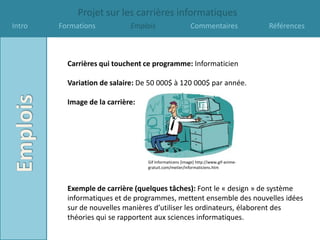 Projet sur les carrières informatiques
Intro   Formations           Emplois                    Commentaires                Références



          Carrières qui touchent ce programme: Informaticien

          Variation de salaire: De 50 000$ à 120 000$ par année.

          Image de la carrière:




                                  Gif Informaticens [image] http://www.gif-anime-
                                  gratuit.com/metier/informaticiens.htm



          Exemple de carrière (quelques tâches): Font le « design » de système
          informatiques et de programmes, mettent ensemble des nouvelles idées
          sur de nouvelles manières d’utiliser les ordinateurs, élaborent des
          théories qui se rapportent aux sciences informatiques.
 