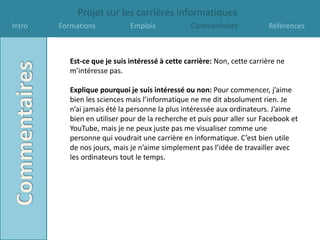Projet sur les carrières informatiques
Intro   Formations            Emplois            Commentaires             Références



           Est-ce que je suis intéressé à cette carrière: Non, cette carrière ne
           m’intéresse pas.

           Explique pourquoi je suis intéressé ou non: Pour commencer, j’aime
           bien les sciences mais l’informatique ne me dit absolument rien. Je
           n’ai jamais été la personne la plus intéressée aux ordinateurs. J’aime
           bien en utiliser pour de la recherche et puis pour aller sur Facebook et
           YouTube, mais je ne peux juste pas me visualiser comme une
           personne qui voudrait une carrière en informatique. C’est bien utile
           de nos jours, mais je n’aime simplement pas l’idée de travailler avec
           les ordinateurs tout le temps.
 