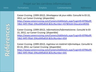 Projet sur les carrières informatiques
Intro   Formations            Emplois            Commentaires            Références


        Career Cruising. (1999-2012). Développeur de jeux vidéo. Consulté le 03 22,
        2012, sur Career Cruising: [disponible]
        https://www.careercruising.com/Careers/JobDetails.aspx?LoginID=87f46a9f-
        7db2-44f3-99a6-194ce049a818-&OccNumber=437&field=Education#OSQ

        Career Cruising. (1999-2012). Informaticien/Informaticienne. Consulté le 03
        22, 2012, sur Career Cruising: [disponible]
        https://www.careercruising.com/Careers/JobDetails.aspx?LoginID=87f46a9f-
        7db2-44f3-99a6-194ce049a818-&OccNumber=654

        Career Cruising. (1999-2012). Ingénieur en matériel informatique. Consulté le
        03 22, 2012, sur Career Cruising: [disponible]
        https://www.careercruising.com/Careers/JobDetails.aspx?LoginID=87f46a9f-
        7db2-44f3-99a6-194ce049a818-&OccNumber=641
 