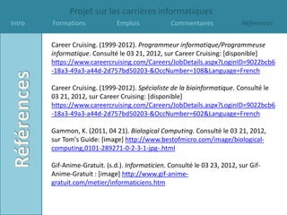 Projet sur les carrières informatiques
Intro   Formations             Emplois            Commentaires              Références


        Career Cruising. (1999-2012). Programmeur informatique/Programmeuse
        informatique. Consulté le 03 21, 2012, sur Career Cruising: [disponible]
        https://www.careercruising.com/Careers/JobDetails.aspx?LoginID=9022bcb6
        -18a3-49a3-a44d-2d757bd50203-&OccNumber=108&Language=French

        Career Cruising. (1999-2012). Spécialiste de la bioinformatique. Consulté le
        03 21, 2012, sur Career Cruising: [disponible]
        https://www.careercruising.com/Careers/JobDetails.aspx?LoginID=9022bcb6
        -18a3-49a3-a44d-2d757bd50203-&OccNumber=602&Language=French

        Gammon, K. (2011, 04 21). Biological Computing. Consulté le 03 21, 2012,
        sur Tom's Guide: [image] http://www.bestofmicro.com/image/biological-
        computing,0101-289271-0-2-3-1-jpg-.html

        Gif-Anime-Gratuit. (s.d.). Informaticien. Consulté le 03 23, 2012, sur Gif-
        Anime-Gratuit : [image] http://www.gif-anime-
        gratuit.com/metier/informaticiens.htm
 