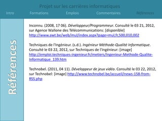 Projet sur les carrières informatiques
Intro   Formations            Emplois           Commentaires             Références


        Inconnu. (2008, 17 06). Développeur/Programmeur. Consulté le 03 21, 2012,
        sur Agence Wallone des Télécommunications: [disponible]
        http://www.awt.be/web/mul/index.aspx?page=mul,fr,500,010,002

        Techniques de l'Ingénieur. (s.d.). Ingénieur Méthode-Qualité Informatique.
        Consulté le 03 22, 2012, sur Techniques de l'Ingénieur: [image]
        http://emploi.techniques-ingenieur.fr/metiers/Ingenieur-Methode-Qualite-
        Informatique_139.htm

        Technobel. (2011, 04 11). Développeur de jeux vidéo. Consulté le 03 22, 2012,
        sur Technobel: [image] http://www.technobel.be/accueil/news-158-from-
        RSS.php
 