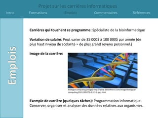 Projet sur les carrières informatiques
Intro   Formations              Emplois                      Commentaires                             Références



        Carrières qui touchent ce programme: Spécialiste de la bioinformatique

        Variation de salaire: Peut varier de 35 000$ à 100 000$ par année (de
        plus haut niveau de scolarité = de plus grand revenu personnel.)

        Image de la carrière:




                                  Biologial computing [image] http://www.bestofmicro.com/image/biological-
                                  computing,0101-289271-0-2-3-1-jpg-.html



        Exemple de carrière (quelques tâches): Programmation informatique.
        Conserver, organiser et analyser des données relatives aux organismes.
 