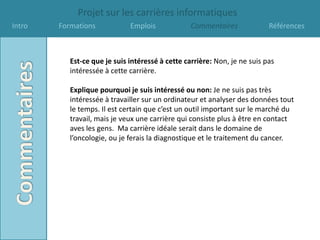 Projet sur les carrières informatiques
Intro   Formations            Emplois             Commentaires             Références



           Est-ce que je suis intéressé à cette carrière: Non, je ne suis pas
           intéressée à cette carrière.

           Explique pourquoi je suis intéressé ou non: Je ne suis pas très
           intéressée à travailler sur un ordinateur et analyser des données tout
           le temps. Il est certain que c’est un outil important sur le marché du
           travail, mais je veux une carrière qui consiste plus à être en contact
           aves les gens. Ma carrière idéale serait dans le domaine de
           l’oncologie, ou je ferais la diagnostique et le traitement du cancer.
 