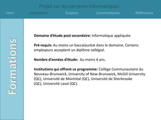 Projet sur les carrières informatiques
Intro   Formations          Emplois           Commentaires            Références




          Domaine d’étude post secondaire: Informatique appliquée.

          Pré-requis: Au moins un baccalauréat dans le domaine. Certains
          employeurs acceptent un diplôme collégial.

          Nombre d’années d’étude: Au moins 4 ans.

          Institutions qui offrent ce programme: Collège Communautaire du
          Nouveau-Brunswick, University of New-Brunswick, McGill University
          (QC), Université de Montréal (QC), Université de Sherbrooke
          (QC), Université Laval (QC).
 