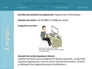 Projet sur les carrières informatiques
Intro   Formations               Emplois                    Commentaires       Références


         Carrières qui touchent ce programme: Programmeur informatique.

         Variation de salaire: De 40 000$ à 75 000$ par année.

         Image de la carrière:




                                  Développeur/Programmeur [image]
                                  http://www.awt.be/web/mul/index.aspx?page=
                                  mul,fr,500,010,002



         Exemple de carrière (quelques tâches):
         Analyser les tâches que les programmes doivent accomplir, essaient des
         nouveaux logiciels pour s’assurer de leur bon fonctionnement, écrivent
         et fabriquent des programmes pour les ordinateurs…
 