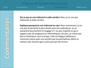Projet sur les carrières informatiques
Intro   Formations            Emplois             Commentaires             Références



           Est-ce que je suis intéressé à cette carrière: Non, je ne suis pas
           intéressée à cette carrière.

           Explique pourquoi je suis intéressé ou non: Pour commencer, je ne
           suis pas la personne la plus douée avec des ordinateurs. Je ne
           comprend aucunement le langage C++ ou peu importe ce qui à
           rapport avec les programmes informatiques. De plus, je n’aime pas
           être à l’ordinateur tout le temps. Cela me fatigue réellement.
           J’aimerais mieux avoir une carrière qui me permettrais d’être en
           contact avec d’autres gens autre que par des écrans.
 