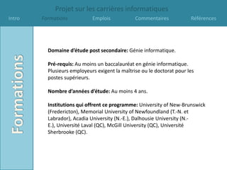 Projet sur les carrières informatiques
Intro   Formations           Emplois            Commentaires            Références




          Domaine d’étude post secondaire: Génie informatique.

          Pré-requis: Au moins un baccalauréat en génie informatique.
          Plusieurs employeurs exigent la maîtrise ou le doctorat pour les
          postes supérieurs.

          Nombre d’années d’étude: Au moins 4 ans.

          Institutions qui offrent ce programme: University of New-Brunswick
          (Fredericton), Memorial University of Newfoundland (T.-N. et
          Labrador), Acadia University (N.-E.), Dalhousie University (N.-
          E.), Université Laval (QC), McGill University (QC), Université
          Sherbrooke (QC).
 