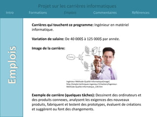 Projet sur les carrières informatiques
Intro   Formations           Emplois                          Commentaires                  Références


         Carrières qui touchent ce programme: Ingénieur en matériel
         informatique.

         Variation de salaire: De 40 000$ à 125 000$ par année.

         Image de la carrière:




                                 Ingénieur Méthode-Qualité Informatique[image]
                                 http://emploi.techniques-ingenieur.fr/metiers/Ingenieur-
                                 Methode-Qualite-Informatique_139.htm



         Exemple de carrière (quelques tâches): Dessinent des ordinateurs et
         des produits connexes, analysent les exigences des nouveaux
         produits, fabriquent et testent des prototypes, évaluent de créations
         et suggèrent ou font des changements.
 