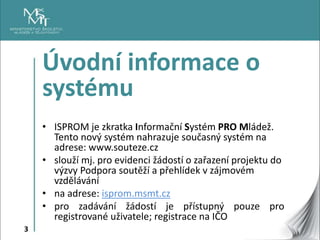 3
Úvodní informace o
systému
• ISPROM je zkratka Informační Systém PRO Mládež.
Tento nový systém nahrazuje současný systém...
