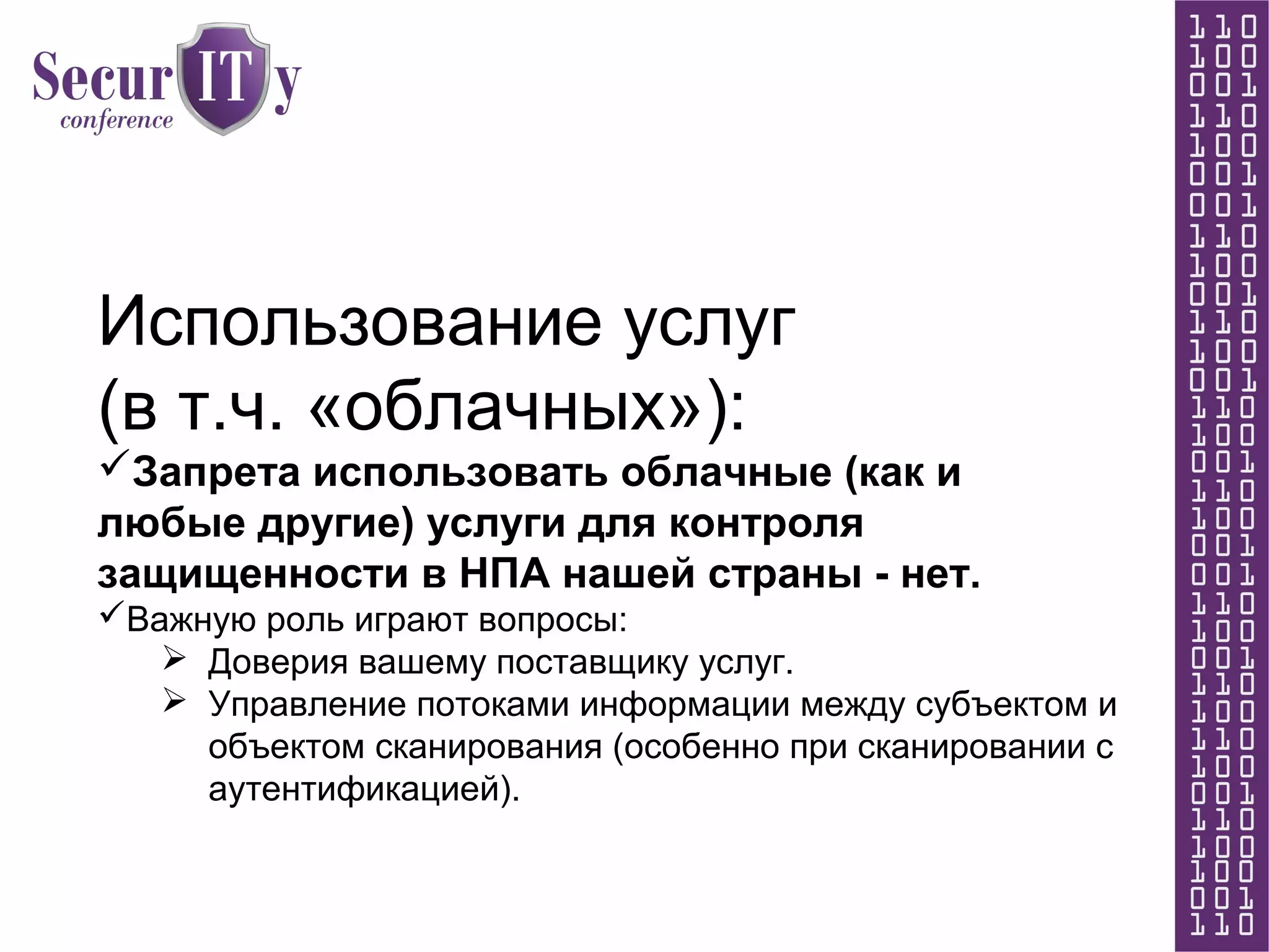 Использование услуг
(в т.ч. «облачных»):
Запрета использовать облачные (как и
любые другие) услуги для контроля
защищенности в НПА нашей страны - нет.
Важную роль играют вопросы:
 Доверия вашему поставщику услуг.
 Управление потоками информации между субъектом и
объектом сканирования (особенно при сканировании с
аутентификацией).
 