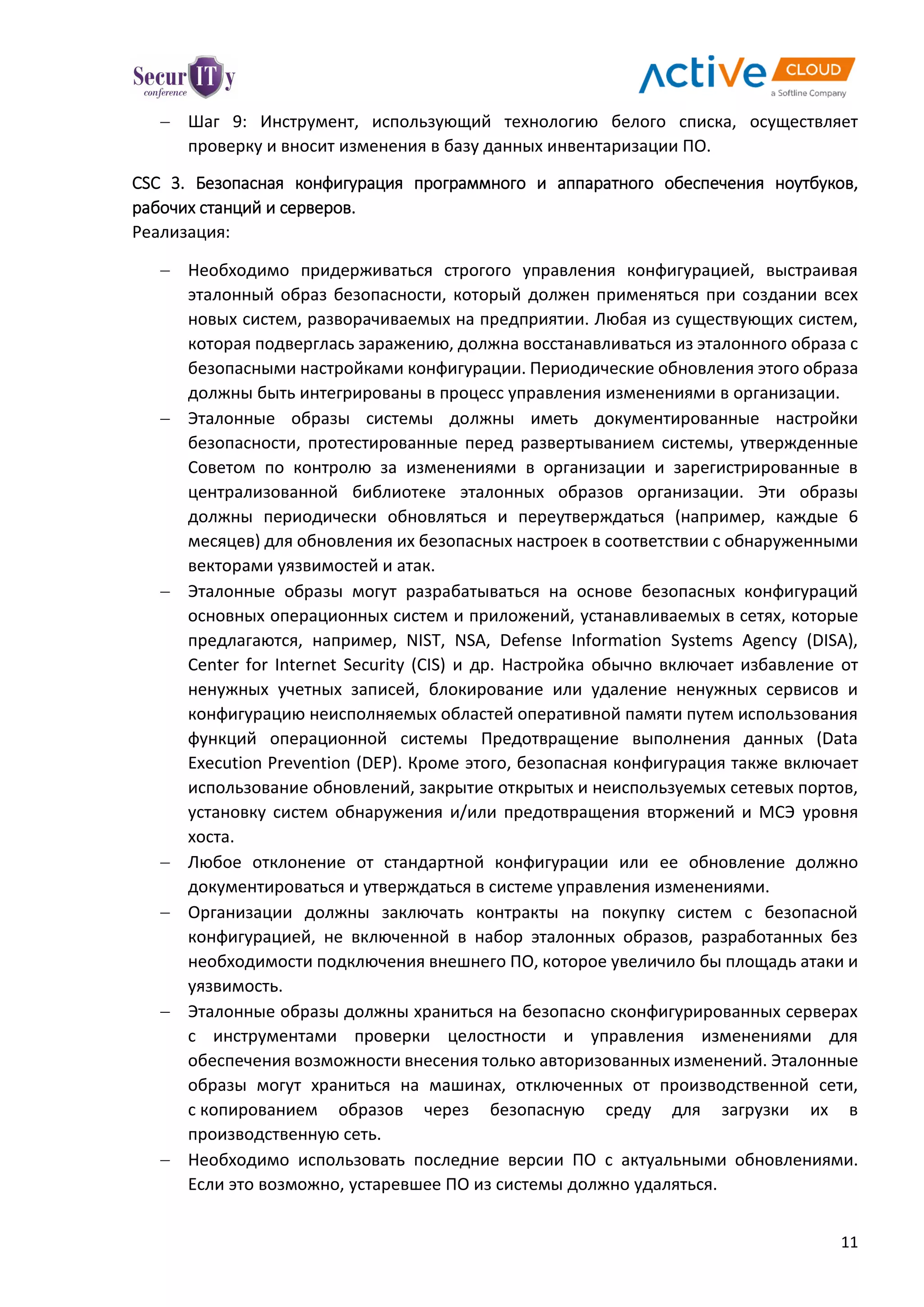 11
 Шаг 9: Инструмент, использующий технологию белого списка, осуществляет
проверку и вносит изменения в базу данных инвентаризации ПО.
CSC 3. Безопасная конфигурация программного и аппаратного обеспечения ноутбуков,
рабочих станций и серверов.
Реализация:
 Необходимо придерживаться строгого управления конфигурацией, выстраивая
эталонный образ безопасности, который должен применяться при создании всех
новых систем, разворачиваемых на предприятии. Любая из существующих систем,
которая подверглась заражению, должна восстанавливаться из эталонного образа с
безопасными настройками конфигурации. Периодические обновления этого образа
должны быть интегрированы в процесс управления изменениями в организации.
 Эталонные образы системы должны иметь документированные настройки
безопасности, протестированные перед развертыванием системы, утвержденные
Советом по контролю за изменениями в организации и зарегистрированные в
централизованной библиотеке эталонных образов организации. Эти образы
должны периодически обновляться и переутверждаться (например, каждые 6
месяцев) для обновления их безопасных настроек в соответствии с обнаруженными
векторами уязвимостей и атак.
 Эталонные образы могут разрабатываться на основе безопасных конфигураций
основных операционных систем и приложений, устанавливаемых в сетях, которые
предлагаются, например, NIST, NSA, Defense Information Systems Agency (DISA),
Center for Internet Security (CIS) и др. Настройка обычно включает избавление от
ненужных учетных записей, блокирование или удаление ненужных сервисов и
конфигурацию неисполняемых областей оперативной памяти путем использования
функций операционной системы Предотвращение выполнения данных (Data
Execution Prevention (DEP). Кроме этого, безопасная конфигурация также включает
использование обновлений, закрытие открытых и неиспользуемых сетевых портов,
установку систем обнаружения и/или предотвращения вторжений и МСЭ уровня
хоста.
 Любое отклонение от стандартной конфигурации или ее обновление должно
документироваться и утверждаться в системе управления изменениями.
 Организации должны заключать контракты на покупку систем с безопасной
конфигурацией, не включенной в набор эталонных образов, разработанных без
необходимости подключения внешнего ПО, которое увеличило бы площадь атаки и
уязвимость.
 Эталонные образы должны храниться на безопасно сконфигурированных серверах
с инструментами проверки целостности и управления изменениями для
обеспечения возможности внесения только авторизованных изменений. Эталонные
образы могут храниться на машинах, отключенных от производственной сети,
с копированием образов через безопасную среду для загрузки их в
производственную сеть.
 Необходимо использовать последние версии ПО с актуальными обновлениями.
Если это возможно, устаревшее ПО из системы должно удаляться.
 