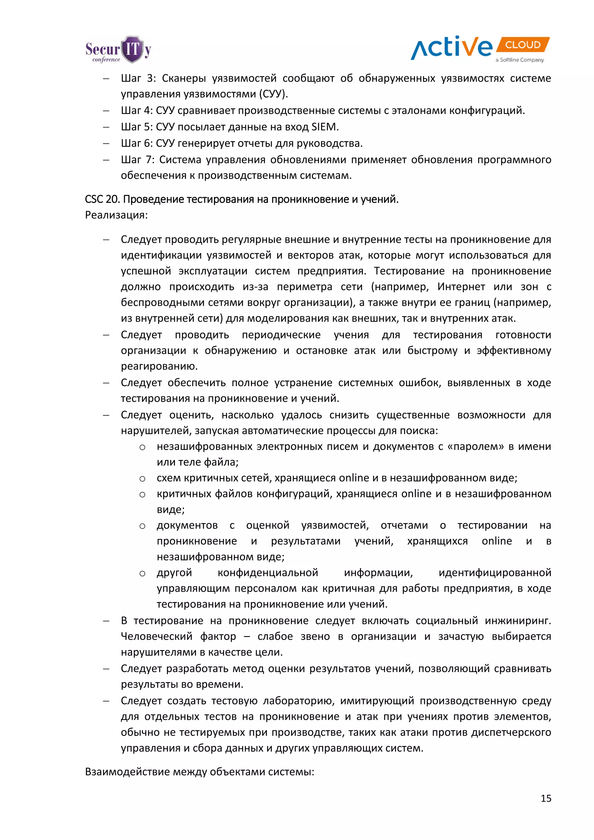15
 Шаг 3: Сканеры уязвимостей сообщают об обнаруженных уязвимостях системе
управления уязвимостями (СУУ).
 Шаг 4: СУУ сравнивает производственные системы с эталонами конфигураций.
 Шаг 5: СУУ посылает данные на вход SIEM.
 Шаг 6: СУУ генерирует отчеты для руководства.
 Шаг 7: Система управления обновлениями применяет обновления программного
обеспечения к производственным системам.
CSC 20. Проведение тестирования на проникновение и учений.
Реализация:
 Следует проводить регулярные внешние и внутренние тесты на проникновение для
идентификации уязвимостей и векторов атак, которые могут использоваться для
успешной эксплуатации систем предприятия. Тестирование на проникновение
должно происходить из-за периметра сети (например, Интернет или зон с
беспроводными сетями вокруг организации), а также внутри ее границ (например,
из внутренней сети) для моделирования как внешних, так и внутренних атак.
 Следует проводить периодические учения для тестирования готовности
организации к обнаружению и остановке атак или быстрому и эффективному
реагированию.
 Следует обеспечить полное устранение системных ошибок, выявленных в ходе
тестирования на проникновение и учений.
 Следует оценить, насколько удалось снизить существенные возможности для
нарушителей, запуская автоматические процессы для поиска:
o незашифрованных электронных писем и документов с «паролем» в имени
или теле файла;
o схем критичных сетей, хранящиеся online и в незашифрованном виде;
o критичных файлов конфигураций, хранящиеся online и в незашифрованном
виде;
o документов с оценкой уязвимостей, отчетами о тестировании на
проникновение и результатами учений, хранящихся online и в
незашифрованном виде;
o другой конфиденциальной информации, идентифицированной
управляющим персоналом как критичная для работы предприятия, в ходе
тестирования на проникновение или учений.
 В тестирование на проникновение следует включать социальный инжиниринг.
Человеческий фактор – слабое звено в организации и зачастую выбирается
нарушителями в качестве цели.
 Следует разработать метод оценки результатов учений, позволяющий сравнивать
результаты во времени.
 Следует создать тестовую лабораторию, имитирующий производственную среду
для отдельных тестов на проникновение и атак при учениях против элементов,
обычно не тестируемых при производстве, таких как атаки против диспетчерского
управления и сбора данных и других управляющих систем.
Взаимодействие между объектами системы:
 