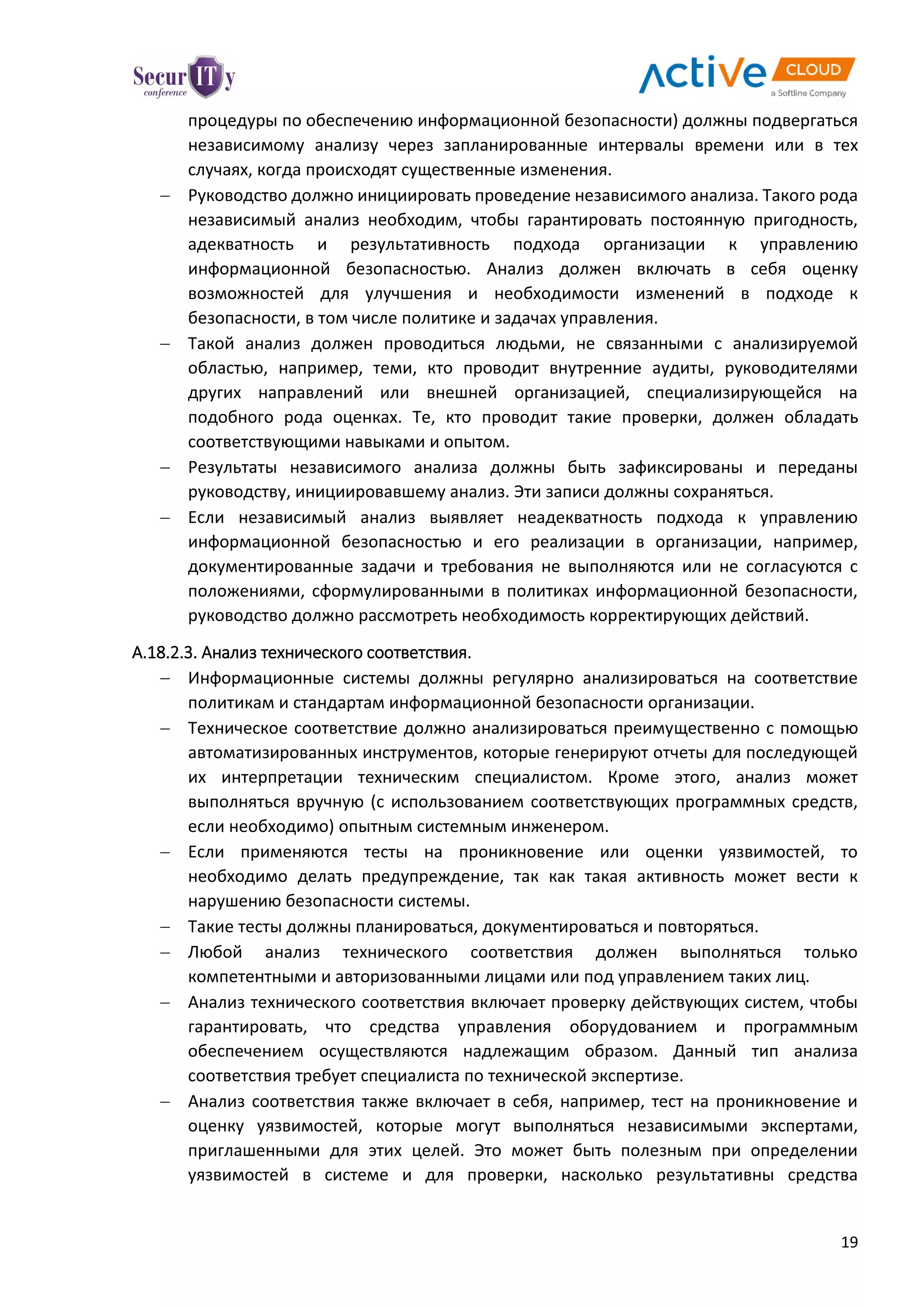 19
процедуры по обеспечению информационной безопасности) должны подвергаться
независимому анализу через запланированные интервалы времени или в тех
случаях, когда происходят существенные изменения.
 Руководство должно инициировать проведение независимого анализа. Такого рода
независимый анализ необходим, чтобы гарантировать постоянную пригодность,
адекватность и результативность подхода организации к управлению
информационной безопасностью. Анализ должен включать в себя оценку
возможностей для улучшения и необходимости изменений в подходе к
безопасности, в том числе политике и задачах управления.
 Такой анализ должен проводиться людьми, не связанными с анализируемой
областью, например, теми, кто проводит внутренние аудиты, руководителями
других направлений или внешней организацией, специализирующейся на
подобного рода оценках. Те, кто проводит такие проверки, должен обладать
соответствующими навыками и опытом.
 Результаты независимого анализа должны быть зафиксированы и переданы
руководству, инициировавшему анализ. Эти записи должны сохраняться.
 Если независимый анализ выявляет неадекватность подхода к управлению
информационной безопасностью и его реализации в организации, например,
документированные задачи и требования не выполняются или не согласуются с
положениями, сформулированными в политиках информационной безопасности,
руководство должно рассмотреть необходимость корректирующих действий.
A.18.2.3. Анализ технического соответствия.
 Информационные системы должны регулярно анализироваться на соответствие
политикам и стандартам информационной безопасности организации.
 Техническое соответствие должно анализироваться преимущественно с помощью
автоматизированных инструментов, которые генерируют отчеты для последующей
их интерпретации техническим специалистом. Кроме этого, анализ может
выполняться вручную (с использованием соответствующих программных средств,
если необходимо) опытным системным инженером.
 Если применяются тесты на проникновение или оценки уязвимостей, то
необходимо делать предупреждение, так как такая активность может вести к
нарушению безопасности системы.
 Такие тесты должны планироваться, документироваться и повторяться.
 Любой анализ технического соответствия должен выполняться только
компетентными и авторизованными лицами или под управлением таких лиц.
 Анализ технического соответствия включает проверку действующих систем, чтобы
гарантировать, что средства управления оборудованием и программным
обеспечением осуществляются надлежащим образом. Данный тип анализа
соответствия требует специалиста по технической экспертизе.
 Анализ соответствия также включает в себя, например, тест на проникновение и
оценку уязвимостей, которые могут выполняться независимыми экспертами,
приглашенными для этих целей. Это может быть полезным при определении
уязвимостей в системе и для проверки, насколько результативны средства
 