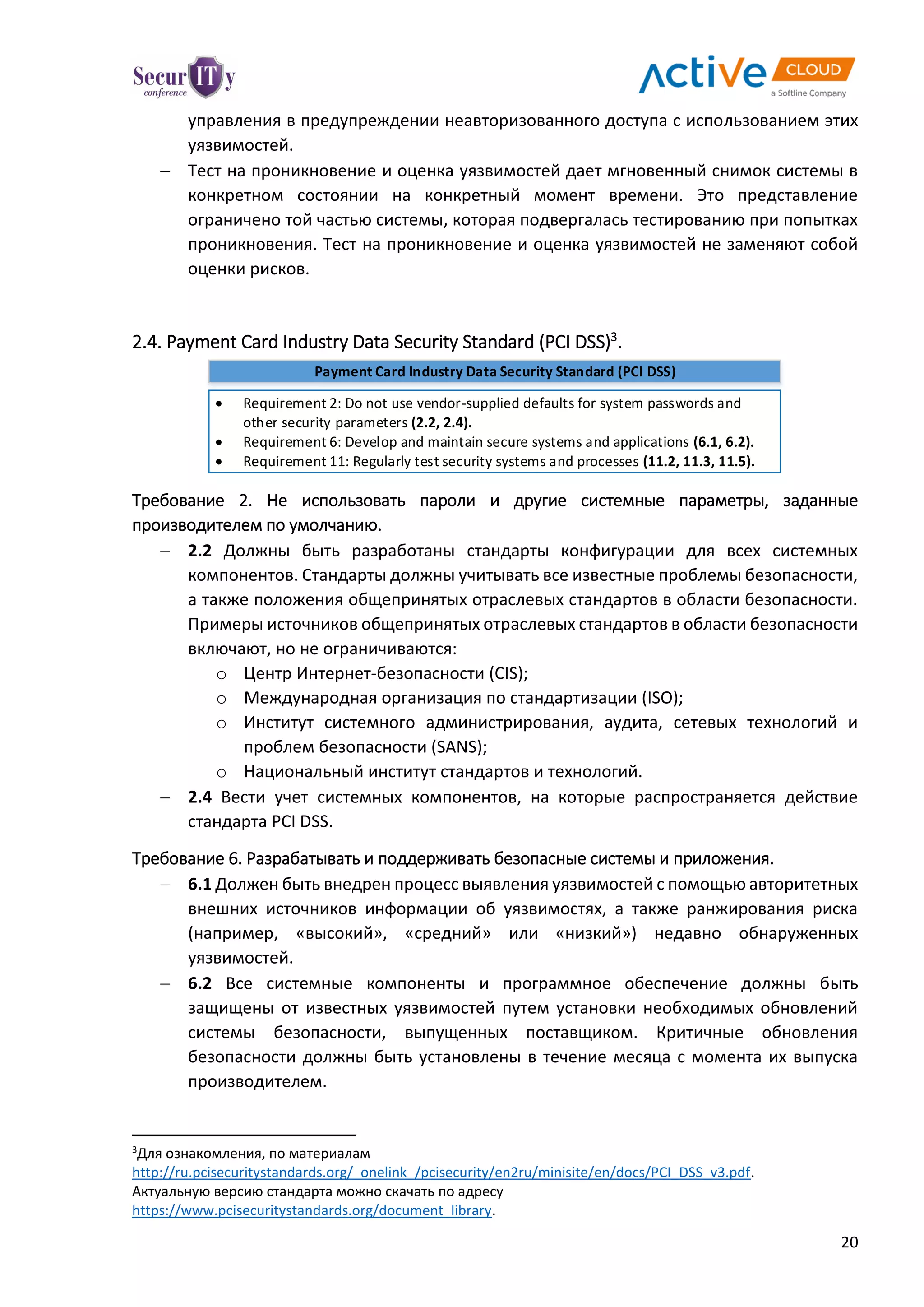 20
управления в предупреждении неавторизованного доступа с использованием этих
уязвимостей.
 Тест на проникновение и оценка уязвимостей дает мгновенный снимок системы в
конкретном состоянии на конкретный момент времени. Это представление
ограничено той частью системы, которая подвергалась тестированию при попытках
проникновения. Тест на проникновение и оценка уязвимостей не заменяют собой
оценки рисков.
2.4. Payment Card Industry Data Security Standard (PCI DSS)3
.
Payment Card Industry Data Security Standard (PCI DSS)
 Requirement 2: Do not use vendor-supplied defaults for system passwords and
other security parameters (2.2, 2.4).
 Requirement 6: Develop and maintain secure systems and applications (6.1, 6.2).
 Requirement 11: Regularly test security systems and processes (11.2, 11.3, 11.5).
Требование 2. Не использовать пароли и другие системные параметры, заданные
производителем по умолчанию.
 2.2 Должны быть разработаны стандарты конфигурации для всех системных
компонентов. Стандарты должны учитывать все известные проблемы безопасности,
а также положения общепринятых отраслевых стандартов в области безопасности.
Примеры источников общепринятых отраслевых стандартов в области безопасности
включают, но не ограничиваются:
o Центр Интернет-безопасности (CIS);
o Международная организация по стандартизации (ISO);
o Институт системного администрирования, аудита, сетевых технологий и
проблем безопасности (SANS);
o Национальный институт стандартов и технологий.
 2.4 Вести учет системных компонентов, на которые распространяется действие
стандарта PCI DSS.
Требование 6. Разрабатывать и поддерживать безопасные системы и приложения.
 6.1 Должен быть внедрен процесс выявления уязвимостей с помощью авторитетных
внешних источников информации об уязвимостях, а также ранжирования риска
(например, «высокий», «средний» или «низкий») недавно обнаруженных
уязвимостей.
 6.2 Все системные компоненты и программное обеспечение должны быть
защищены от известных уязвимостей путем установки необходимых обновлений
системы безопасности, выпущенных поставщиком. Критичные обновления
безопасности должны быть установлены в течение месяца с момента их выпуска
производителем.
3
Для ознакомления, по материалам
http://ru.pcisecuritystandards.org/_onelink_/pcisecurity/en2ru/minisite/en/docs/PCI_DSS_v3.pdf.
Актуальную версию стандарта можно скачать по адресу
https://www.pcisecuritystandards.org/document_library.
 
