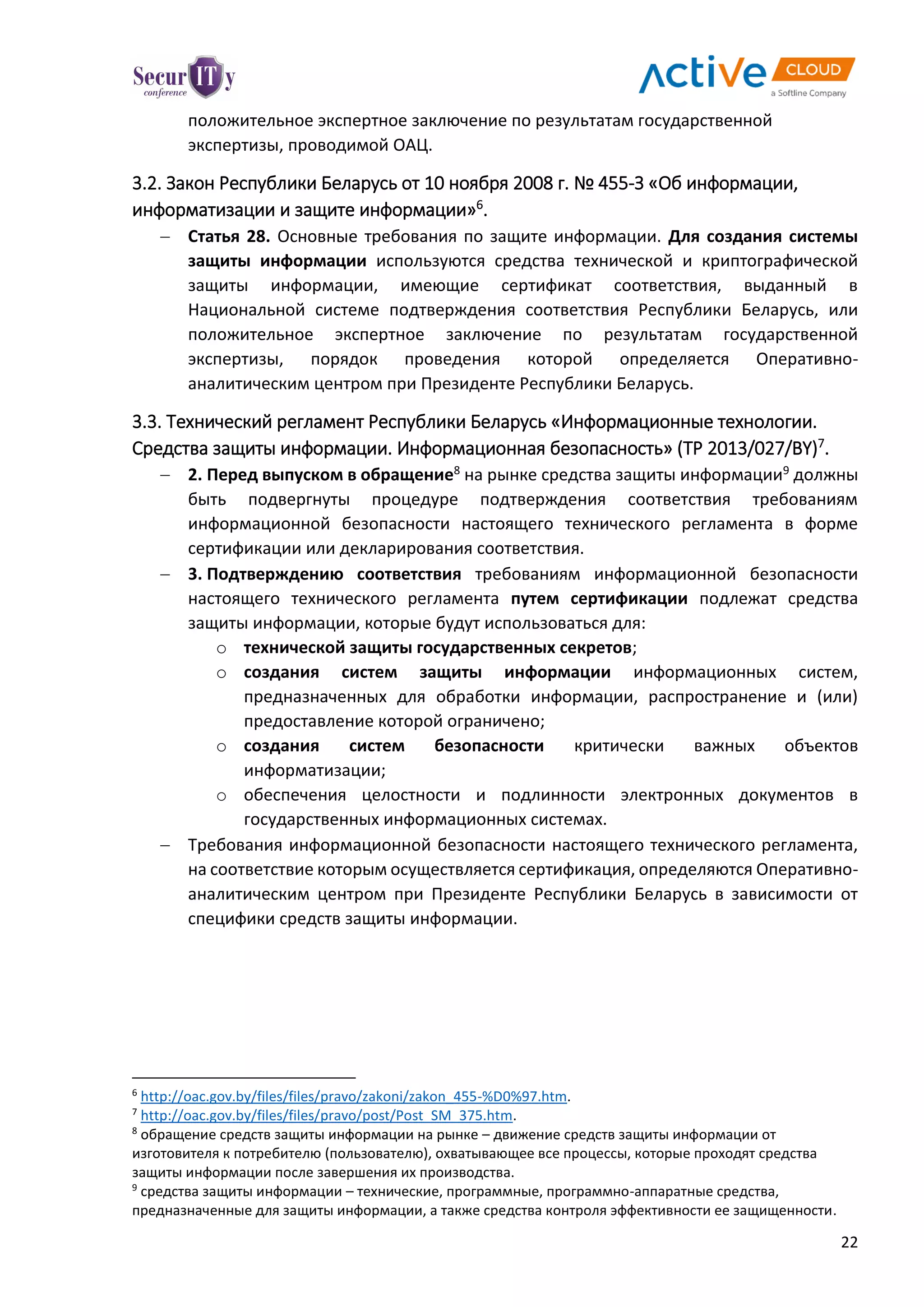 22
положительное экспертное заключение по результатам государственной
экспертизы, проводимой ОАЦ.
3.2. Закон Республики Беларусь от 10 ноября 2008 г. № 455-З «Об информации,
информатизации и защите информации»6
.
 Статья 28. Основные требования по защите информации. Для создания системы
защиты информации используются средства технической и криптографической
защиты информации, имеющие сертификат соответствия, выданный в
Национальной системе подтверждения соответствия Республики Беларусь, или
положительное экспертное заключение по результатам государственной
экспертизы, порядок проведения которой определяется Оперативно-
аналитическим центром при Президенте Республики Беларусь.
3.3. Технический регламент Республики Беларусь «Информационные технологии.
Средства защиты информации. Информационная безопасность» (ТР 2013/027/BY)7
.
 2. Перед выпуском в обращение8 на рынке средства защиты информации9 должны
быть подвергнуты процедуре подтверждения соответствия требованиям
информационной безопасности настоящего технического регламента в форме
сертификации или декларирования соответствия.
 3. Подтверждению соответствия требованиям информационной безопасности
настоящего технического регламента путем сертификации подлежат средства
защиты информации, которые будут использоваться для:
o технической защиты государственных секретов;
o создания систем защиты информации информационных систем,
предназначенных для обработки информации, распространение и (или)
предоставление которой ограничено;
o создания систем безопасности критически важных объектов
информатизации;
o обеспечения целостности и подлинности электронных документов в
государственных информационных системах.
 Требования информационной безопасности настоящего технического регламента,
на соответствие которым осуществляется сертификация, определяются Оперативно-
аналитическим центром при Президенте Республики Беларусь в зависимости от
специфики средств защиты информации.
6
http://oac.gov.by/files/files/pravo/zakoni/zakon_455-%D0%97.htm.
7
http://oac.gov.by/files/files/pravo/post/Post_SM_375.htm.
8
обращение средств защиты информации на рынке – движение средств защиты информации от
изготовителя к потребителю (пользователю), охватывающее все процессы, которые проходят средства
защиты информации после завершения их производства.
9
средства защиты информации – технические, программные, программно-аппаратные средства,
предназначенные для защиты информации, а также средства контроля эффективности ее защищенности.
 
