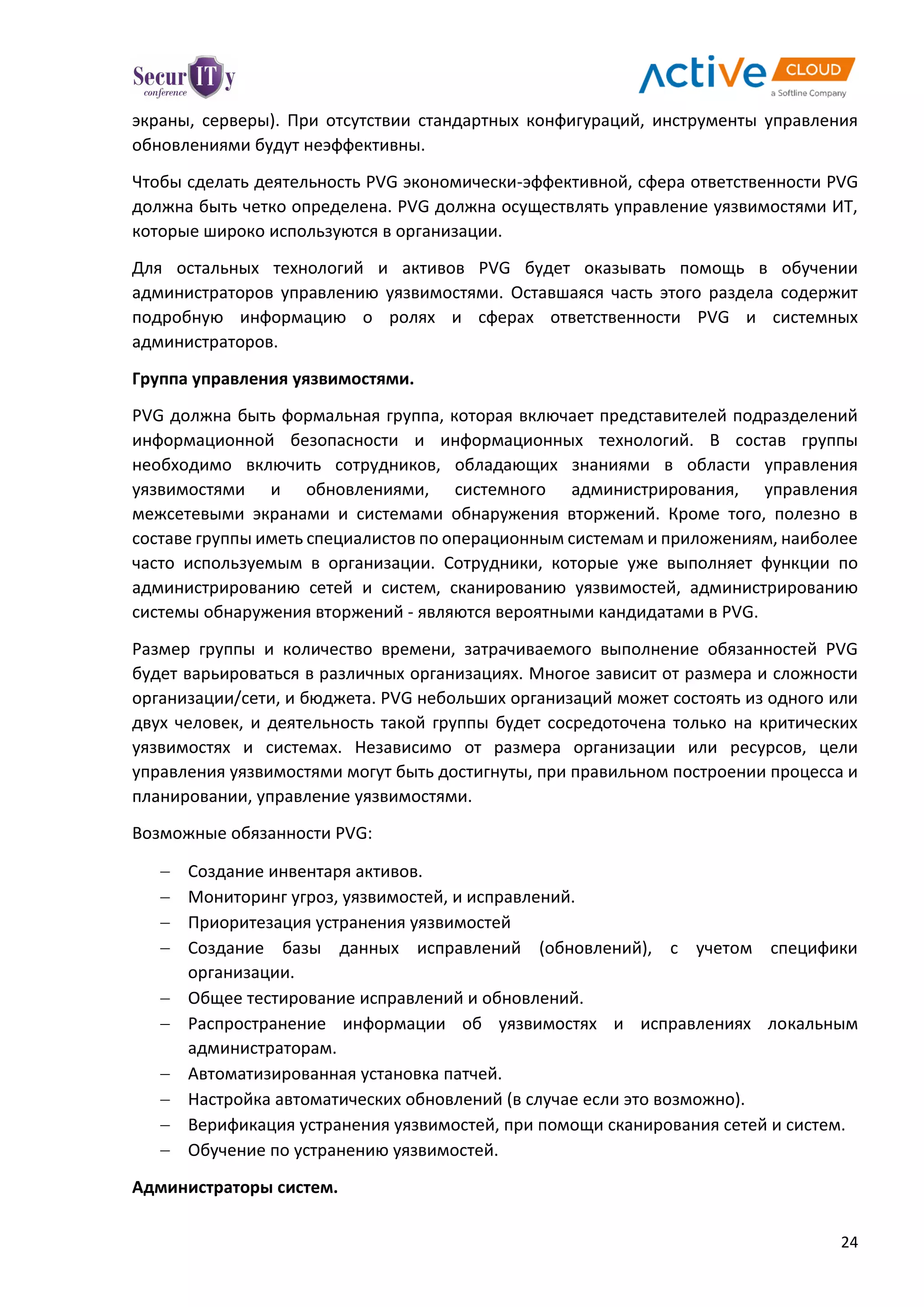 24
экраны, серверы). При отсутствии стандартных конфигураций, инструменты управления
обновлениями будут неэффективны.
Чтобы сделать деятельность PVG экономически-эффективной, сфера ответственности PVG
должна быть четко определена. PVG должна осуществлять управление уязвимостями ИТ,
которые широко используются в организации.
Для остальных технологий и активов PVG будет оказывать помощь в обучении
администраторов управлению уязвимостями. Оставшаяся часть этого раздела содержит
подробную информацию о ролях и сферах ответственности PVG и системных
администраторов.
Группа управления уязвимостями.
PVG должна быть формальная группа, которая включает представителей подразделений
информационной безопасности и информационных технологий. В состав группы
необходимо включить сотрудников, обладающих знаниями в области управления
уязвимостями и обновлениями, системного администрирования, управления
межсетевыми экранами и системами обнаружения вторжений. Кроме того, полезно в
составе группы иметь специалистов по операционным системам и приложениям, наиболее
часто используемым в организации. Сотрудники, которые уже выполняет функции по
администрированию сетей и систем, сканированию уязвимостей, администрированию
системы обнаружения вторжений - являются вероятными кандидатами в PVG.
Размер группы и количество времени, затрачиваемого выполнение обязанностей PVG
будет варьироваться в различных организациях. Многое зависит от размера и сложности
организации/сети, и бюджета. PVG небольших организаций может состоять из одного или
двух человек, и деятельность такой группы будет сосредоточена только на критических
уязвимостях и системах. Независимо от размера организации или ресурсов, цели
управления уязвимостями могут быть достигнуты, при правильном построении процесса и
планировании, управление уязвимостями.
Возможные обязанности PVG:
 Создание инвентаря активов.
 Мониторинг угроз, уязвимостей, и исправлений.
 Приоритезация устранения уязвимостей
 Создание базы данных исправлений (обновлений), с учетом специфики
организации.
 Общее тестирование исправлений и обновлений.
 Распространение информации об уязвимостях и исправлениях локальным
администраторам.
 Автоматизированная установка патчей.
 Настройка автоматических обновлений (в случае если это возможно).
 Верификация устранения уязвимостей, при помощи сканирования сетей и систем.
 Обучение по устранению уязвимостей.
Администраторы систем.
 