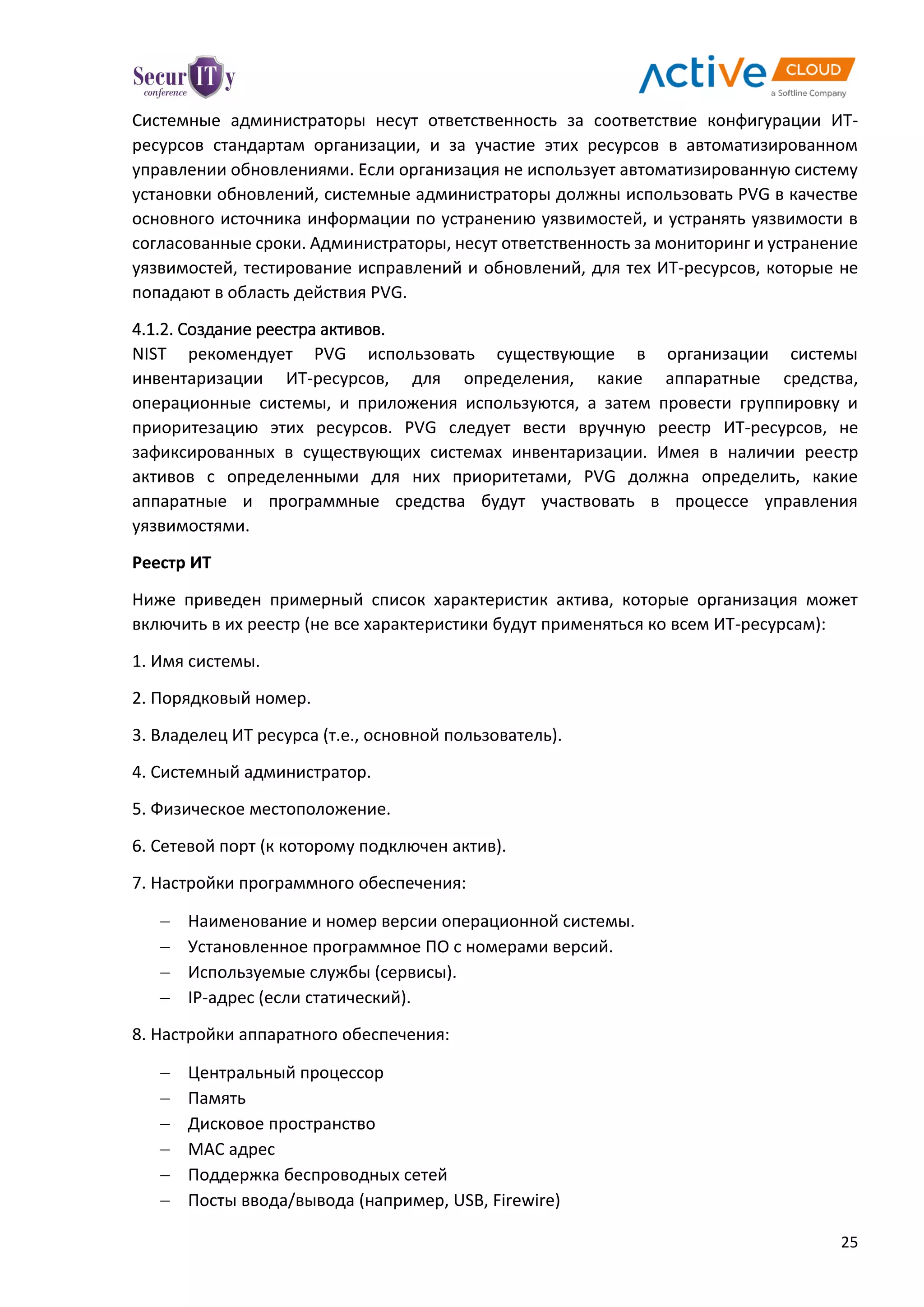 25
Системные администраторы несут ответственность за соответствие конфигурации ИТ-
ресурсов стандартам организации, и за участие этих ресурсов в автоматизированном
управлении обновлениями. Если организация не использует автоматизированную систему
установки обновлений, системные администраторы должны использовать PVG в качестве
основного источника информации по устранению уязвимостей, и устранять уязвимости в
согласованные сроки. Администраторы, несут ответственность за мониторинг и устранение
уязвимостей, тестирование исправлений и обновлений, для тех ИТ-ресурсов, которые не
попадают в область действия PVG.
4.1.2. Создание реестра активов.
NIST рекомендует PVG использовать существующие в организации системы
инвентаризации ИТ-ресурсов, для определения, какие аппаратные средства,
операционные системы, и приложения используются, а затем провести группировку и
приоритезацию этих ресурсов. PVG следует вести вручную реестр ИТ-ресурсов, не
зафиксированных в существующих системах инвентаризации. Имея в наличии реестр
активов с определенными для них приоритетами, PVG должна определить, какие
аппаратные и программные средства будут участвовать в процессе управления
уязвимостями.
Реестр ИТ
Ниже приведен примерный список характеристик актива, которые организация может
включить в их реестр (не все характеристики будут применяться ко всем ИТ-ресурсам):
1. Имя системы.
2. Порядковый номер.
3. Владелец ИТ ресурса (т.е., основной пользователь).
4. Системный администратор.
5. Физическое местоположение.
6. Сетевой порт (к которому подключен актив).
7. Настройки программного обеспечения:
 Наименование и номер версии операционной системы.
 Установленное программное ПО с номерами версий.
 Используемые службы (сервисы).
 IP-адрес (если статический).
8. Настройки аппаратного обеспечения:
 Центральный процессор
 Память
 Дисковое пространство
 MAC адрес
 Поддержка беспроводных сетей
 Посты ввода/вывода (например, USB, Firewire)
 