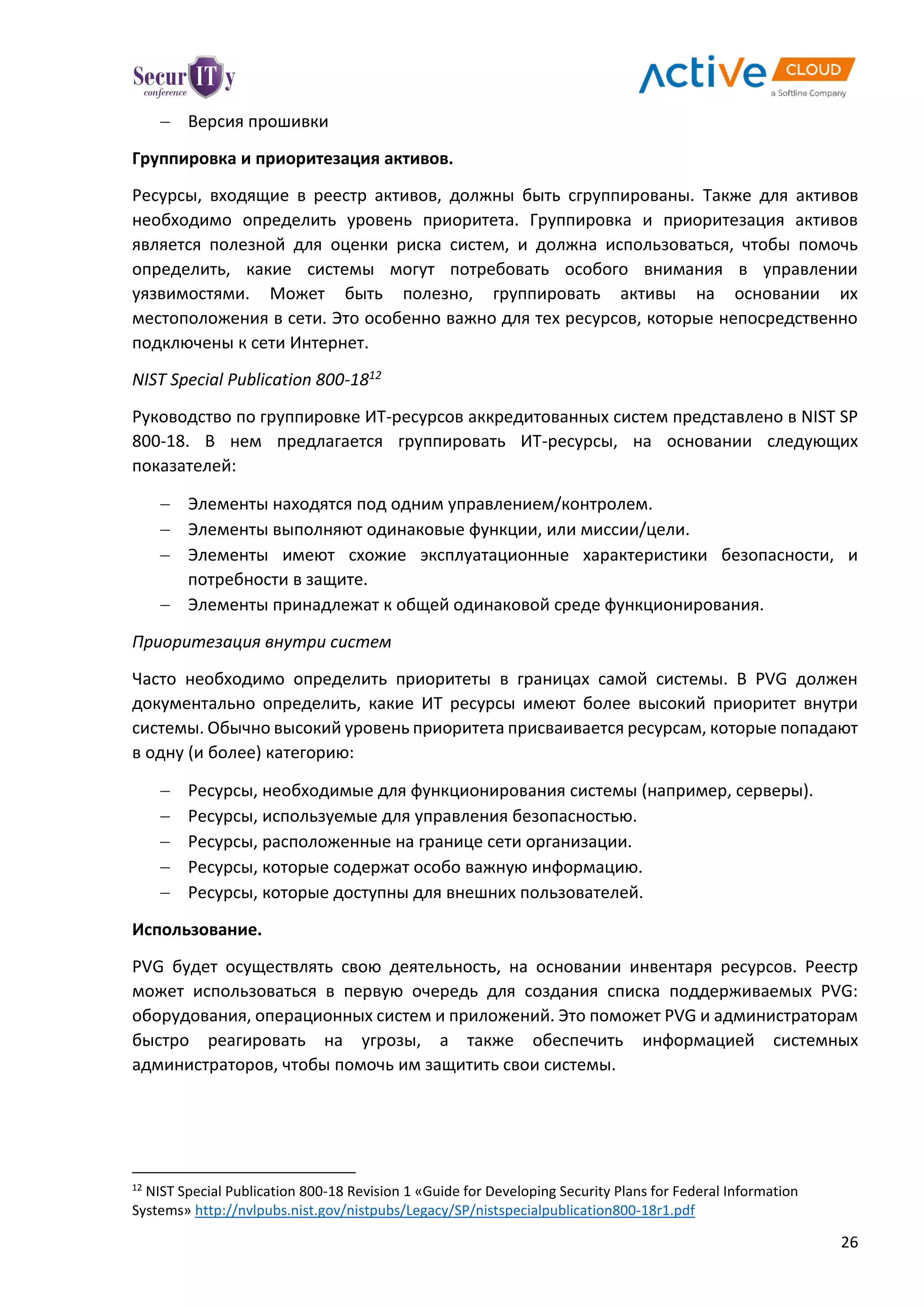 26
 Версия прошивки
Группировка и приоритезация активов.
Ресурсы, входящие в реестр активов, должны быть сгруппированы. Также для активов
необходимо определить уровень приоритета. Группировка и приоритезация активов
является полезной для оценки риска систем, и должна использоваться, чтобы помочь
определить, какие системы могут потребовать особого внимания в управлении
уязвимостями. Может быть полезно, группировать активы на основании их
местоположения в сети. Это особенно важно для тех ресурсов, которые непосредственно
подключены к сети Интернет.
NIST Special Publication 800-1812
Руководство по группировке ИТ-ресурсов аккредитованных систем представлено в NIST SP
800-18. В нем предлагается группировать ИТ-ресурсы, на основании следующих
показателей:
 Элементы находятся под одним управлением/контролем.
 Элементы выполняют одинаковые функции, или миссии/цели.
 Элементы имеют схожие эксплуатационные характеристики безопасности, и
потребности в защите.
 Элементы принадлежат к общей одинаковой среде функционирования.
Приоритезация внутри систем
Часто необходимо определить приоритеты в границах самой системы. В PVG должен
документально определить, какие ИТ ресурсы имеют более высокий приоритет внутри
системы. Обычно высокий уровень приоритета присваивается ресурсам, которые попадают
в одну (и более) категорию:
 Ресурсы, необходимые для функционирования системы (например, серверы).
 Ресурсы, используемые для управления безопасностью.
 Ресурсы, расположенные на границе сети организации.
 Ресурсы, которые содержат особо важную информацию.
 Ресурсы, которые доступны для внешних пользователей.
Использование.
PVG будет осуществлять свою деятельность, на основании инвентаря ресурсов. Реестр
может использоваться в первую очередь для создания списка поддерживаемых PVG:
оборудования, операционных систем и приложений. Это поможет PVG и администраторам
быстро реагировать на угрозы, а также обеспечить информацией системных
администраторов, чтобы помочь им защитить свои системы.
12
NIST Special Publication 800-18 Revision 1 «Guide for Developing Security Plans for Federal Information
Systems» http://nvlpubs.nist.gov/nistpubs/Legacy/SP/nistspecialpublication800-18r1.pdf
 