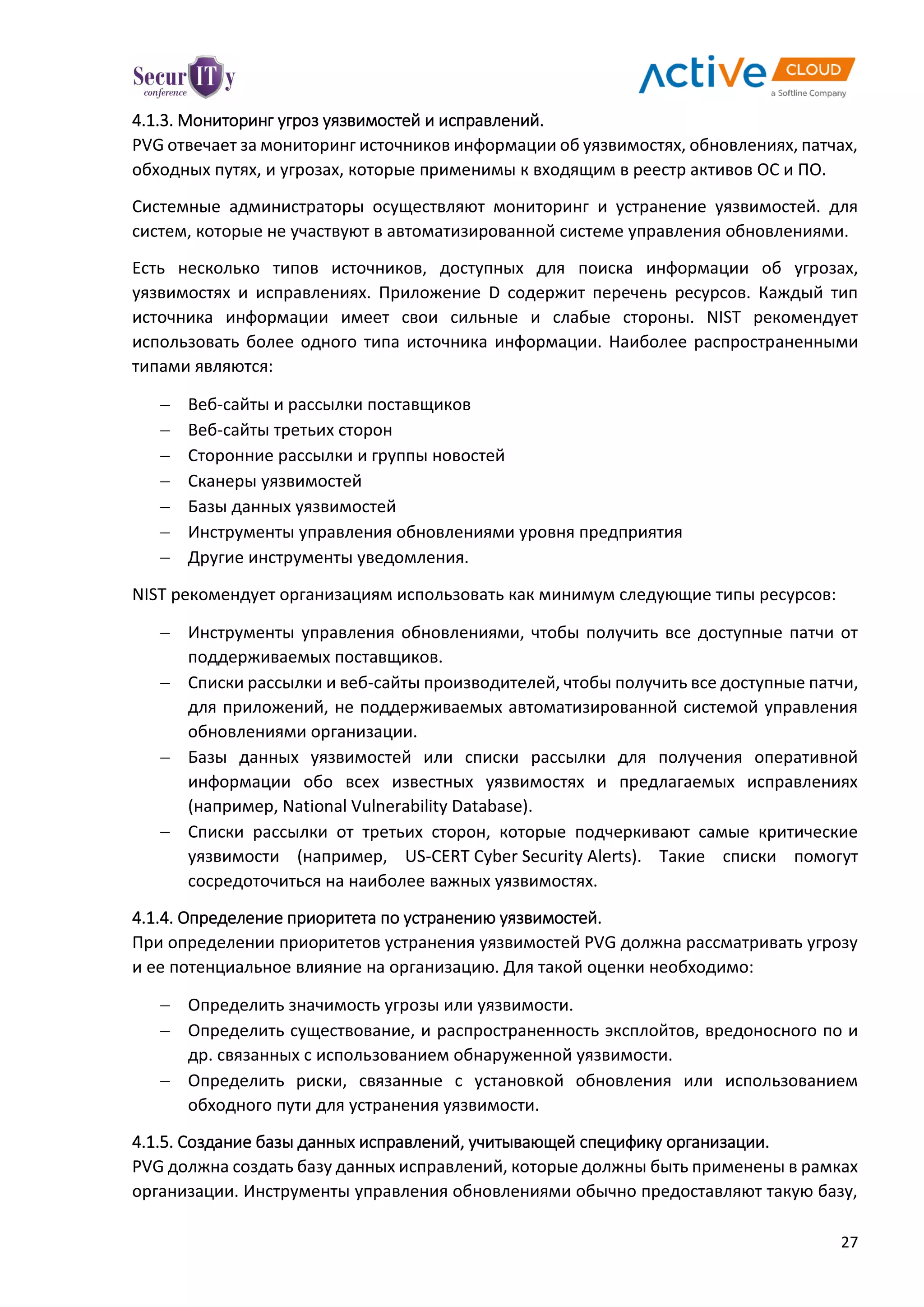 27
4.1.3. Мониторинг угроз уязвимостей и исправлений.
PVG отвечает за мониторинг источников информации об уязвимостях, обновлениях, патчах,
обходных путях, и угрозах, которые применимы к входящим в реестр активов ОС и ПО.
Системные администраторы осуществляют мониторинг и устранение уязвимостей. для
систем, которые не участвуют в автоматизированной системе управления обновлениями.
Есть несколько типов источников, доступных для поиска информации об угрозах,
уязвимостях и исправлениях. Приложение D содержит перечень ресурсов. Каждый тип
источника информации имеет свои сильные и слабые стороны. NIST рекомендует
использовать более одного типа источника информации. Наиболее распространенными
типами являются:
 Веб-сайты и рассылки поставщиков
 Веб-сайты третьих сторон
 Сторонние рассылки и группы новостей
 Сканеры уязвимостей
 Базы данных уязвимостей
 Инструменты управления обновлениями уровня предприятия
 Другие инструменты уведомления.
NIST рекомендует организациям использовать как минимум следующие типы ресурсов:
 Инструменты управления обновлениями, чтобы получить все доступные патчи от
поддерживаемых поставщиков.
 Списки рассылки и веб-сайты производителей, чтобы получить все доступные патчи,
для приложений, не поддерживаемых автоматизированной системой управления
обновлениями организации.
 Базы данных уязвимостей или списки рассылки для получения оперативной
информации обо всех известных уязвимостях и предлагаемых исправлениях
(например, National Vulnerability Database).
 Списки рассылки от третьих сторон, которые подчеркивают самые критические
уязвимости (например, US-CERT Cyber Security Alerts). Такие списки помогут
сосредоточиться на наиболее важных уязвимостях.
4.1.4. Определение приоритета по устранению уязвимостей.
При определении приоритетов устранения уязвимостей PVG должна рассматривать угрозу
и ее потенциальное влияние на организацию. Для такой оценки необходимо:
 Определить значимость угрозы или уязвимости.
 Определить существование, и распространенность эксплойтов, вредоносного по и
др. связанных с использованием обнаруженной уязвимости.
 Определить риски, связанные с установкой обновления или использованием
обходного пути для устранения уязвимости.
4.1.5. Создание базы данных исправлений, учитывающей специфику организации.
PVG должна создать базу данных исправлений, которые должны быть применены в рамках
организации. Инструменты управления обновлениями обычно предоставляют такую базу,
 