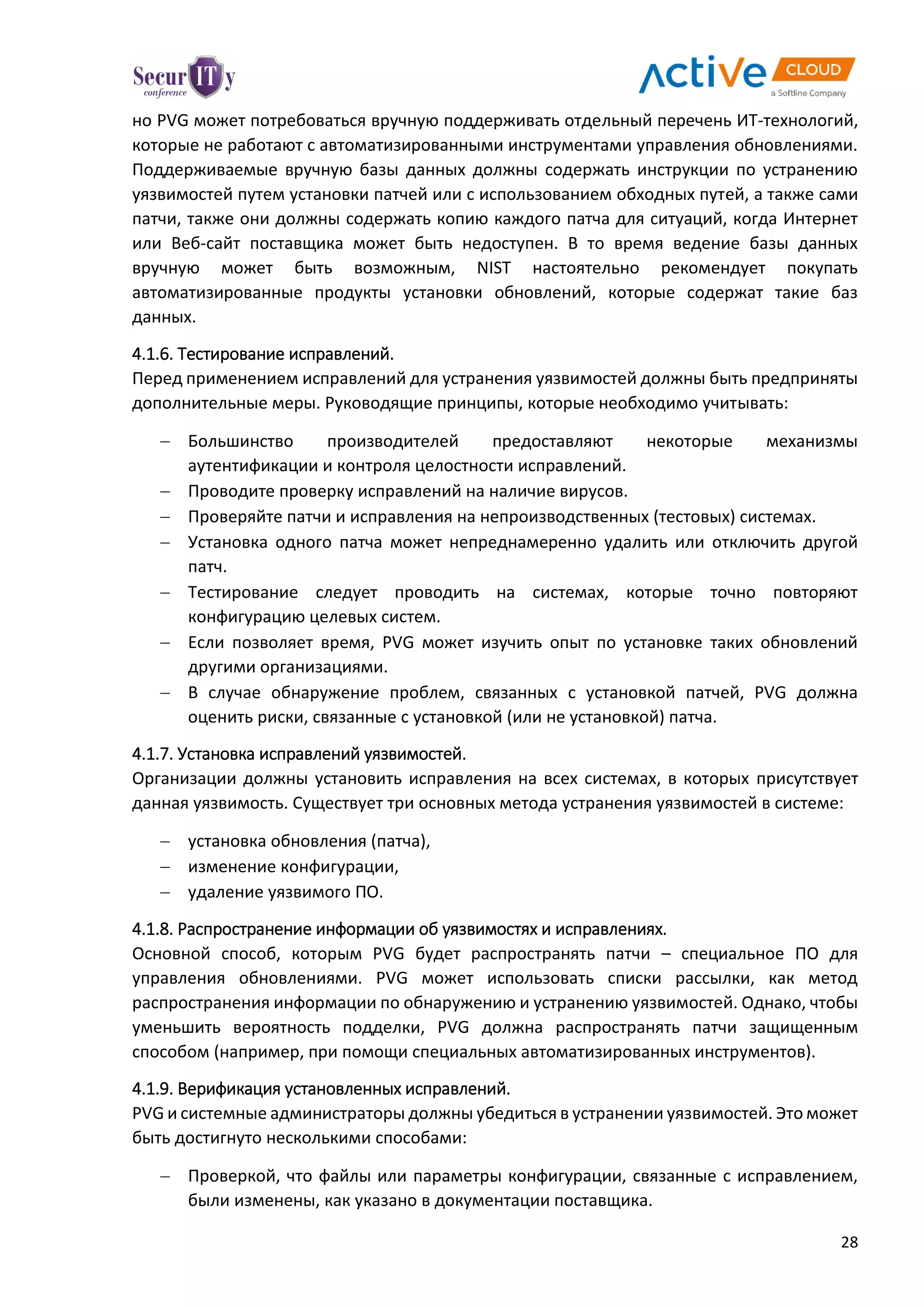 28
но PVG может потребоваться вручную поддерживать отдельный перечень ИТ-технологий,
которые не работают с автоматизированными инструментами управления обновлениями.
Поддерживаемые вручную базы данных должны содержать инструкции по устранению
уязвимостей путем установки патчей или с использованием обходных путей, а также сами
патчи, также они должны содержать копию каждого патча для ситуаций, когда Интернет
или Веб-сайт поставщика может быть недоступен. В то время ведение базы данных
вручную может быть возможным, NIST настоятельно рекомендует покупать
автоматизированные продукты установки обновлений, которые содержат такие баз
данных.
4.1.6. Тестирование исправлений.
Перед применением исправлений для устранения уязвимостей должны быть предприняты
дополнительные меры. Руководящие принципы, которые необходимо учитывать:
 Большинство производителей предоставляют некоторые механизмы
аутентификации и контроля целостности исправлений.
 Проводите проверку исправлений на наличие вирусов.
 Проверяйте патчи и исправления на непроизводственных (тестовых) системах.
 Установка одного патча может непреднамеренно удалить или отключить другой
патч.
 Тестирование следует проводить на системах, которые точно повторяют
конфигурацию целевых систем.
 Если позволяет время, PVG может изучить опыт по установке таких обновлений
другими организациями.
 В случае обнаружение проблем, связанных с установкой патчей, PVG должна
оценить риски, связанные с установкой (или не установкой) патча.
4.1.7. Установка исправлений уязвимостей.
Организации должны установить исправления на всех системах, в которых присутствует
данная уязвимость. Существует три основных метода устранения уязвимостей в системе:
 установка обновления (патча),
 изменение конфигурации,
 удаление уязвимого ПО.
4.1.8. Распространение информации об уязвимостях и исправлениях.
Основной способ, которым PVG будет распространять патчи – специальное ПО для
управления обновлениями. PVG может использовать списки рассылки, как метод
распространения информации по обнаружению и устранению уязвимостей. Однако, чтобы
уменьшить вероятность подделки, PVG должна распространять патчи защищенным
способом (например, при помощи специальных автоматизированных инструментов).
4.1.9. Верификация установленных исправлений.
PVG и системные администраторы должны убедиться в устранении уязвимостей. Это может
быть достигнуто несколькими способами:
 Проверкой, что файлы или параметры конфигурации, связанные с исправлением,
были изменены, как указано в документации поставщика.
 