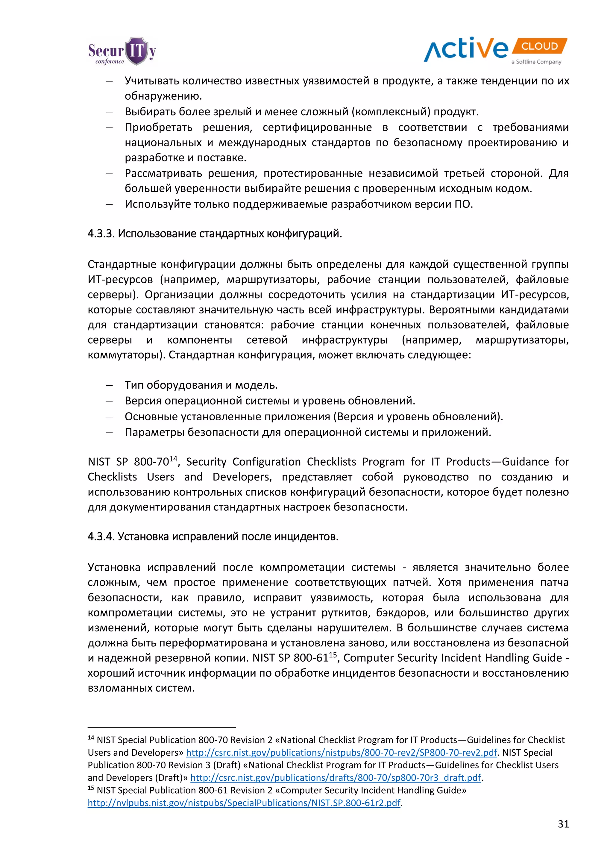 31
 Учитывать количество известных уязвимостей в продукте, а также тенденции по их
обнаружению.
 Выбирать более зрелый и менее сложный (комплексный) продукт.
 Приобретать решения, сертифицированные в соответствии с требованиями
национальных и международных стандартов по безопасному проектированию и
разработке и поставке.
 Рассматривать решения, протестированные независимой третьей стороной. Для
большей уверенности выбирайте решения с проверенным исходным кодом.
 Используйте только поддерживаемые разработчиком версии ПО.
4.3.3. Использование стандартных конфигураций.
Стандартные конфигурации должны быть определены для каждой существенной группы
ИТ-ресурсов (например, маршрутизаторы, рабочие станции пользователей, файловые
серверы). Организации должны сосредоточить усилия на стандартизации ИТ-ресурсов,
которые составляют значительную часть всей инфраструктуры. Вероятными кандидатами
для стандартизации становятся: рабочие станции конечных пользователей, файловые
серверы и компоненты сетевой инфраструктуры (например, маршрутизаторы,
коммутаторы). Стандартная конфигурация, может включать следующее:
 Тип оборудования и модель.
 Версия операционной системы и уровень обновлений.
 Основные установленные приложения (Версия и уровень обновлений).
 Параметры безопасности для операционной системы и приложений.
NIST SP 800-7014, Security Configuration Checklists Program for IT Products—Guidance for
Checklists Users and Developers, представляет собой руководство по созданию и
использованию контрольных списков конфигураций безопасности, которое будет полезно
для документирования стандартных настроек безопасности.
4.3.4. Установка исправлений после инцидентов.
Установка исправлений после компрометации системы - является значительно более
сложным, чем простое применение соответствующих патчей. Хотя применения патча
безопасности, как правило, исправит уязвимость, которая была использована для
компрометации системы, это не устранит руткитов, бэкдоров, или большинство других
изменений, которые могут быть сделаны нарушителем. В большинстве случаев система
должна быть переформатирована и установлена заново, или восстановлена из безопасной
и надежной резервной копии. NIST SP 800-6115, Computer Security Incident Handling Guide -
хороший источник информации по обработке инцидентов безопасности и восстановлению
взломанных систем.
14
NIST Special Publication 800-70 Revision 2 «National Checklist Program for IT Products—Guidelines for Checklist
Users and Developers» http://csrc.nist.gov/publications/nistpubs/800-70-rev2/SP800-70-rev2.pdf. NIST Special
Publication 800-70 Revision 3 (Draft) «National Checklist Program for IT Products—Guidelines for Checklist Users
and Developers (Draft)» http://csrc.nist.gov/publications/drafts/800-70/sp800-70r3_draft.pdf.
15
NIST Special Publication 800-61 Revision 2 «Computer Security Incident Handling Guide»
http://nvlpubs.nist.gov/nistpubs/SpecialPublications/NIST.SP.800-61r2.pdf.
 