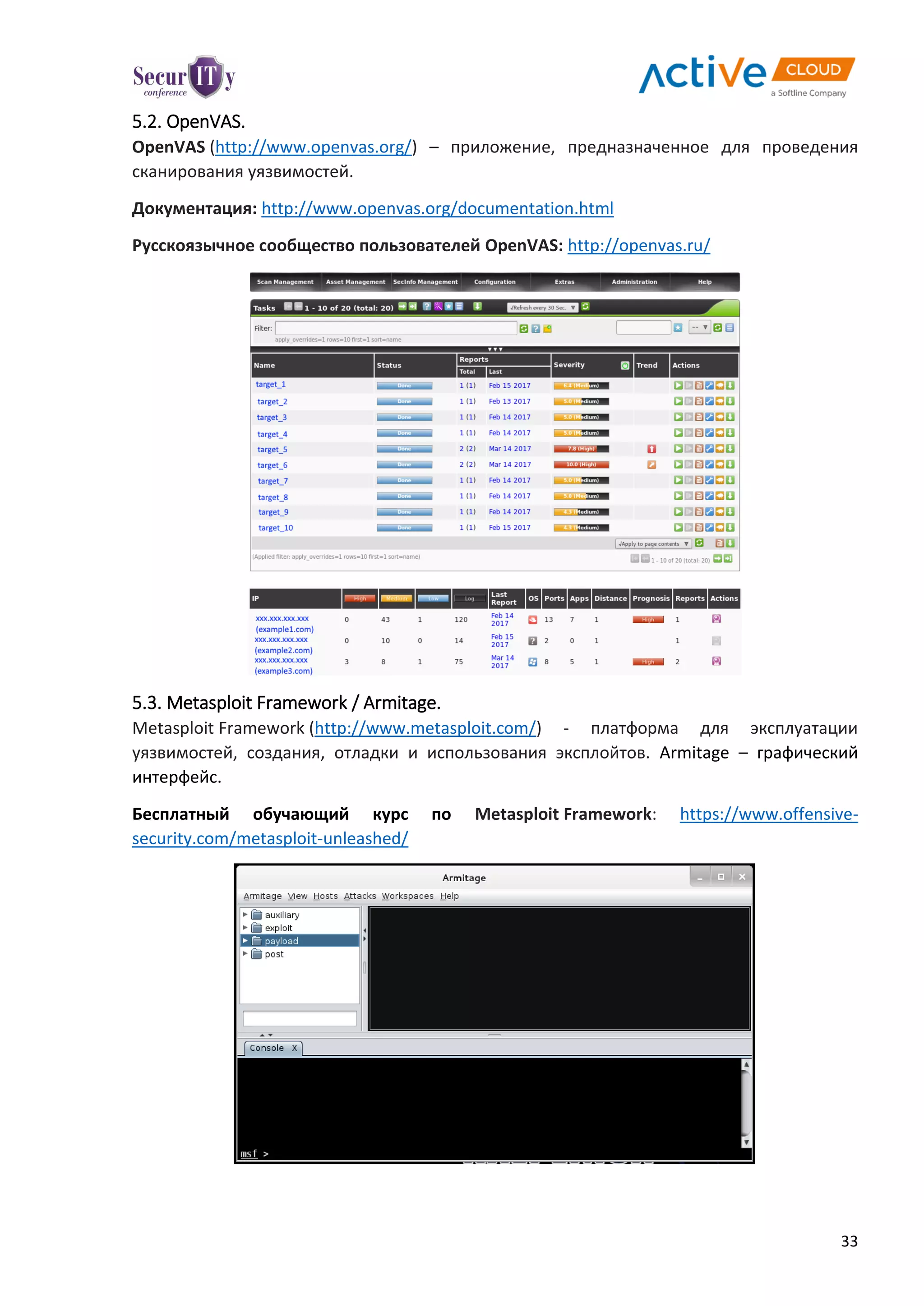33
5.2. OpenVAS.
OpenVAS (http://www.openvas.org/) – приложение, предназначенное для проведения
сканирования уязвимостей.
Документация: http://www.openvas.org/documentation.html
Русскоязычное сообщество пользователей OpenVAS: http://openvas.ru/
5.3. Metasploit Framework / Armitage.
Metasploit Framework (http://www.metasploit.com/) - платформа для эксплуатации
уязвимостей, создания, отладки и использования эксплойтов. Armitage – графический
интерфейс.
Бесплатный обучающий курс по Metasploit Framework: https://www.offensive-
security.com/metasploit-unleashed/
 