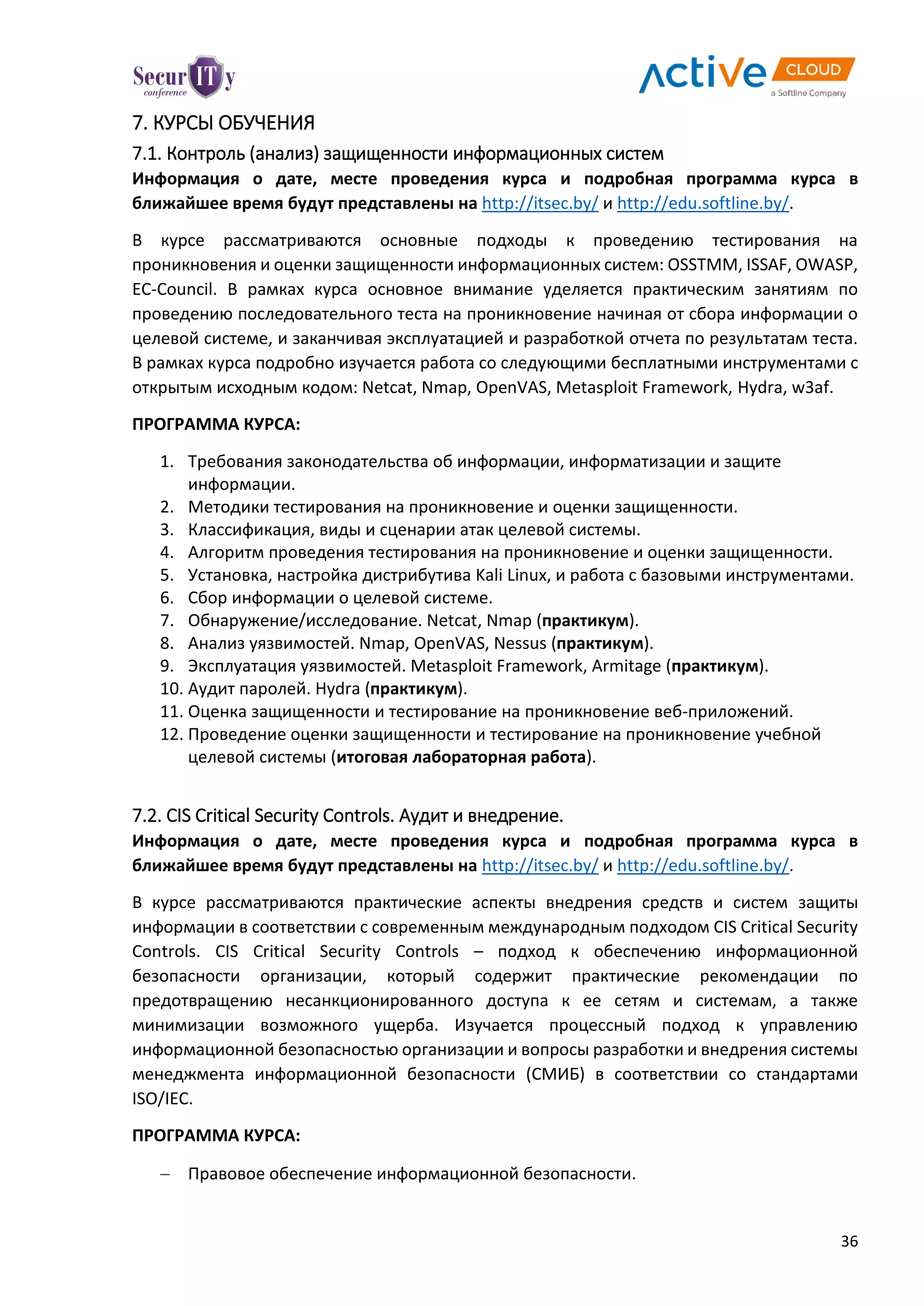 36
7. КУРСЫ ОБУЧЕНИЯ
7.1. Контроль (анализ) защищенности информационных систем
Информация о дате, месте проведения курса и подробная программа курса в
ближайшее время будут представлены на http://itsec.by/ и http://edu.softline.by/.
В курсе рассматриваются основные подходы к проведению тестирования на
проникновения и оценки защищенности информационных систем: OSSTMM, ISSAF, OWASP,
EC-Council. В рамках курса основное внимание уделяется практическим занятиям по
проведению последовательного теста на проникновение начиная от сбора информации о
целевой системе, и заканчивая эксплуатацией и разработкой отчета по результатам теста.
В рамках курса подробно изучается работа со следующими бесплатными инструментами с
открытым исходным кодом: Netcat, Nmap, OpenVAS, Metasploit Framework, Hydra, w3af.
ПРОГРАММА КУРСА:
1. Требования законодательства об информации, информатизации и защите
информации.
2. Методики тестирования на проникновение и оценки защищенности.
3. Классификация, виды и сценарии атак целевой системы.
4. Алгоритм проведения тестирования на проникновение и оценки защищенности.
5. Установка, настройка дистрибутива Kali Linux, и работа с базовыми инструментами.
6. Сбор информации о целевой системе.
7. Обнаружение/исследование. Netcat, Nmap (практикум).
8. Анализ уязвимостей. Nmap, OpenVAS, Nessus (практикум).
9. Эксплуатация уязвимостей. Metasploit Framework, Armitage (практикум).
10. Аудит паролей. Hydra (практикум).
11. Оценка защищенности и тестирование на проникновение веб-приложений.
12. Проведение оценки защищенности и тестирование на проникновение учебной
целевой системы (итоговая лабораторная работа).
7.2. CIS Critical Security Controls. Аудит и внедрение.
Информация о дате, месте проведения курса и подробная программа курса в
ближайшее время будут представлены на http://itsec.by/ и http://edu.softline.by/.
В курсе рассматриваются практические аспекты внедрения средств и систем защиты
информации в соответствии с современным международным подходом CIS Critical Security
Controls. CIS Critical Security Controls – подход к обеспечению информационной
безопасности организации, который содержит практические рекомендации по
предотвращению несанкционированного доступа к ее сетям и системам, а также
минимизации возможного ущерба. Изучается процессный подход к управлению
информационной безопасностью организации и вопросы разработки и внедрения системы
менеджмента информационной безопасности (СМИБ) в соответствии со стандартами
ISO/IEC.
ПРОГРАММА КУРСА:
 Правовое обеспечение информационной безопасности.
 