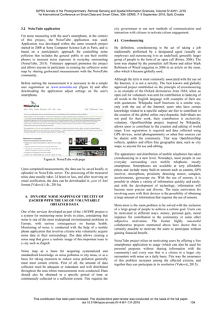 3.2 NoiseTube application
For noise measuring with the user's smartphone, in the context
of this project, the NoiseTube application was used.
Application was developed within the same research project
started in 2008 at Sony Computer Science Lab in Paris, and is
based on a participatory approach for controlling noise
pollution that includes the general public to use their mobile
phones to measure noise exposure in everyday surrounding
(NoiseTube, 2015). Voluntary approach promotes the project
and allows anyone to participate in creating the collective noise
map by sharing geolocated measurements with the NoiseTube
community.
Before starting the measurement it is necessary to do a simple
user registration on www.noisetube.net (figure 6) and after
downloading the application adjust settings on the user's
smartphone.
Figure 6. NoiseTube web page
Upon completed measurements, the data can be saved locally or
uploaded on NoiseTube server. The processing of the measured
noise data usually takes 24 hours or less, and after receiving an
email notification, the data can be downloaded in .json of .kml
format (Vuković i dr., 2015a).
4. DYNAMIC NOISE MAPPING OF THE CITY OF
ZAGREB WITH THE USE OF VOLUNTARILY
OBTAINED DATA
One of the services developed as part of the i-SCOPE project is
a system for monitoring noise levels in cities, considering that
noise is one of the most widespread environmental problems in
Europe, with serious consequences on human health.
Monitoring of noise is conducted with the help of a mobile
phone application that involves citizens who voluntarily acquire
noise data in their surroundings. The data allows creating a
noise map that gives a realistic image of this important issue in
a city such as Zagreb.
Noise map as a basis for acquiring systematized and
standardized knowledge on noise pollution in city areas, or as a
basis for taking measures to reduce noise pollution generally
must meet certain criteria. First of all, the amount of data
collected must be adequate or redundant and well distributed
throughout the area where measurements were conducted. Data
should also be obtained in a specific period of time or
continuously collected in a sufficient extent. This requires the
city government to use new methods of communication and
interaction with citizens to activate citizen engagement.
4.1 Crowdsourcing
By definition, crowdsourcing is the act of taking a job
traditionally performed by a designated agent (usually an
employee) and outsourcing it to an undefined, generally larger
group of people in the form of an open call (Howe, 2006). The
term was shaped by the journalists Jeff Howe and editor Mark
Robinson of Wired magazine in 2006 in an article on the issue,
after which it became globally used.
Although the term is most commonly associated with the use od
the Internet, it is not a novelty. The best known and globally
approved project established on the principle of crowdsourcing
is an example of the Oxford dictionaries from 1884, when an
open call for volunteers was sent for contribution to indexing of
all words in the English language with examples of their use
with quotations. Wikipedia itself functions in a similar way,
only with the use of the Internet; users who have certain
knowledge related to a specific subject are free to contribute to
the creation of the global online encyclopaedia. Individuals are
not paid for their work, their contribution is exclusively
voluntary. OpenStreetMap project, inspired by Wikipedia,
allows users to contribute to the creation and editing of world
maps. User registration is required and data collected using
GPS devices, aerial photogrammetry or other free sources can
be shared with the community. That way OpenStreetMap
collects, updates and offers free geographic data, such as city
maps, to anyone for use and editing.
The appearance and distribution of mobile telephones has taken
crowdsourcing to a new level. Nowadays, most people in our
everyday surrounding own mobile telephone, mostly
smartphone. Smartphones are available at very affordable
prices and include many built-in sensors such as camera, GPS
receiver, microphone, proximity detecting sensor, compass,
accelerometer, gyroscope etc. With the use of sensors, it is
possible to obtain a variety of information quickly and easily,
and with the development of technology, information will
become more precise and diverse. The main motivation for
involving users with their devices is the possibility of obtaining
a large amount of information that requires the use of sensors.
Motivation is the main problem to be solved with the inclusion
of a large group of people to achieve a certain goal. Users can
be motivated in different ways: money, personal gain, moral
impulses for contribution to the community or some other
subjective motivation. The former highly successful
collaborative projects mentioned above have shown that is
certainly possible to motivate the users to participate without
gaining financial benefit.
NoiseTube project relies on motivating users by offering a free
smartphones application to usage (which can also be used for
personal purposes without sharing information with the
community) and every user that is a citizen in a larger city
encounters with noise on a daily basis. This way the awareness
of this problem increases among the affected citizens, and
together they can participate in its resolution (Vuković, 2015).
ISPRS Annals of the Photogrammetry, Remote Sensing and Spatial Information Sciences, Volume IV-4/W1, 2016
1st International Conference on Smart Data and Smart Cities, 30th UDMS, 7–9 September 2016, Split, Croatia
This contribution has been peer-reviewed. The double-blind peer-review was conducted on the basis of the full paper.
doi:10.5194/isprs-annals-IV-4-W1-131-2016 134
 
