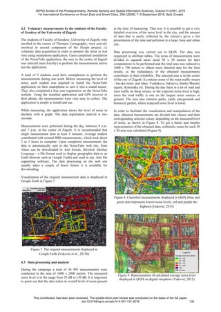 4.2 Voluntary measurements by the students of the Faculty
of Geodesy of the University of Zagreb
The students of Faculty of Geodesy, University of Zagreb, who
enrolled in the course of Thematic Cartography, were actively
involved in second component of the iScope project, i.e
voluntary data acquisition in order to monitor the noise in real
time using smartphone application. Upon completed installation
of the NoiseTube application, the area in the centre of Zagreb
was selected (near Faculty) to perform the measurements and to
test the application.
A total of 9 students used their smartphones to perform the
measurements during one week. Before measuring the level of
noise, each student was required to install the NoiseTube
application on their smartphone to turn it into a sound sensor.
They also completed a free user registration on the NoiseTube
website. Using the installed application and GPS receiver in
their phone, the measurements were very easy to collect. The
application is simple to install and use.
While measuring, the application shows the level of noise in
decibels with a graph. The data registration interval is two
seconds.
Measurements were peformed during the day, between 9 a.m.
and 7 p.m. in the center of Zagreb. It is recommended that
single measurement lasts at least 5 minutes. Average student
contributed with around 4000 measurements, which took about
2 to 3 hours to complete. Upon completed measurement, the
data is automatically sent to the NoiseTube web site, from
where can be downloaded in .kml format, (Keyhole Markup
Language - a file format used to display geographic data in an
Earth browser such as Google Earth) and used in any .kml file
supporting software. The data processing on the web site
usually takes a couple of hours before it is available for
downloading.
Visualization of the original measurement data is displayed in
Google Earth in Figure 7.
Figure 7. The original measurements displayed in
Google Earth (Vuković et al., 2015b)
4.3 Data processing and analysis
During the campaign a total of 36 993 measurements were
conducted in the area of 1400 x 2800 meters. The measured
noise level is in the range from 35 dB to 130 dB. It is important
to point out that the data refers to overall level of noise present
at the time of measuring. That way it is possible to get a very
detailed overview of the noise level in the city, and the amount
of data that is easily collected by the citizen’s gives a fair
presentation of the state and pollution in a large, busy and urban
city.
Data processing was carried out in QGIS. The data was
organized in attribute tables. The areas of measurements were
divided in squared areas sized 50 x 50 meters for later
computations to be performed and the total area was reduced to
1000 x 700 meters to obtain more detailed data for the final
results, as the redundancy of the obtained measurements
contributes to their reliability. The selected area is in the center
of the city of Zagreb. It contains some of the main traffic streets
- Savska street, and other, Vodnikova, Jukićeva, Marko Marulić
square, Koturaška etc. During the day there is a lot of road and
tram traffic on these streets, so the expected noise level is high,
since the road traffic is one on the largest noise sources in
general. The area also contains parks, yards, playgrounds and
botanical garden, where expected noise level is lower.
In order to facilitate the visualization and manipulation of the
data, obtained measurements are divided into classes and their
corresponding selected colour, depending on the measured level
of noise, as shown in Figure 8. To get a better and simpler
representation of the obtained data, arithmetic mean for each 50
x 50 area was calculated (Figure 9).
Figure 8. Classified measurements displayed in QGIS (blue and
green dots represents lowest noise levels, red and purple the
highest) (Vuković, 2015)
Figure 9. Representation of calculated average noise level
displayed in QGIS on digital ortophoto (Vuković, 2015)
ISPRS Annals of the Photogrammetry, Remote Sensing and Spatial Information Sciences, Volume IV-4/W1, 2016
1st International Conference on Smart Data and Smart Cities, 30th UDMS, 7–9 September 2016, Split, Croatia
This contribution has been peer-reviewed. The double-blind peer-review was conducted on the basis of the full paper.
doi:10.5194/isprs-annals-IV-4-W1-131-2016 135
 