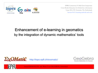 Enhancement of e-learning in geomatics ISPRS Commission VI Mid-Term Symposium Cross-Border Education for Global Geo-information 3 June 2010 ,  ITC Enschede ,  The Netherlands Session 04: E-Learning methods and tools Arnaud DESHOGUES  and  Pierre-Yves GILLIERON, Switzerland by the integration of dynamic mathematics’ tools http://topo.epfl.ch/exomatic/ 
