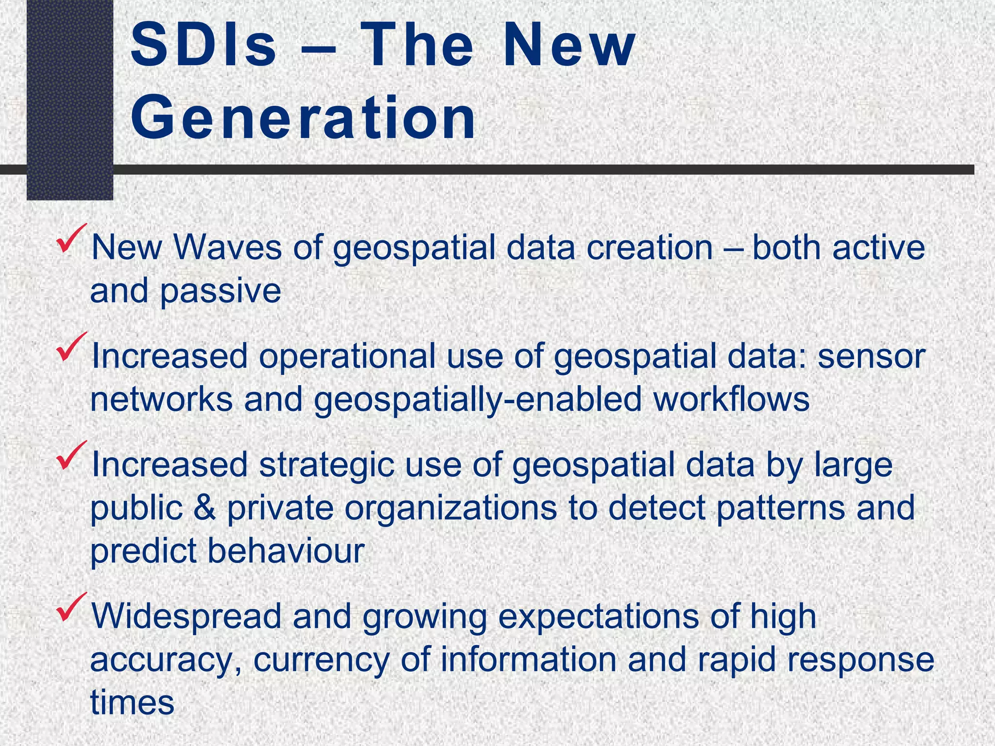 SDIs – The New 
Generation 
New Waves of geospatial data creation – both active 
and passive 
Increased operational use of geospatial data: sensor 
networks and geospatially-enabled workflows 
Increased strategic use of geospatial data by large 
public & private organizations to detect patterns and 
predict behaviour 
Widespread and growing expectations of high 
accuracy, currency of information and rapid response 
times 
 