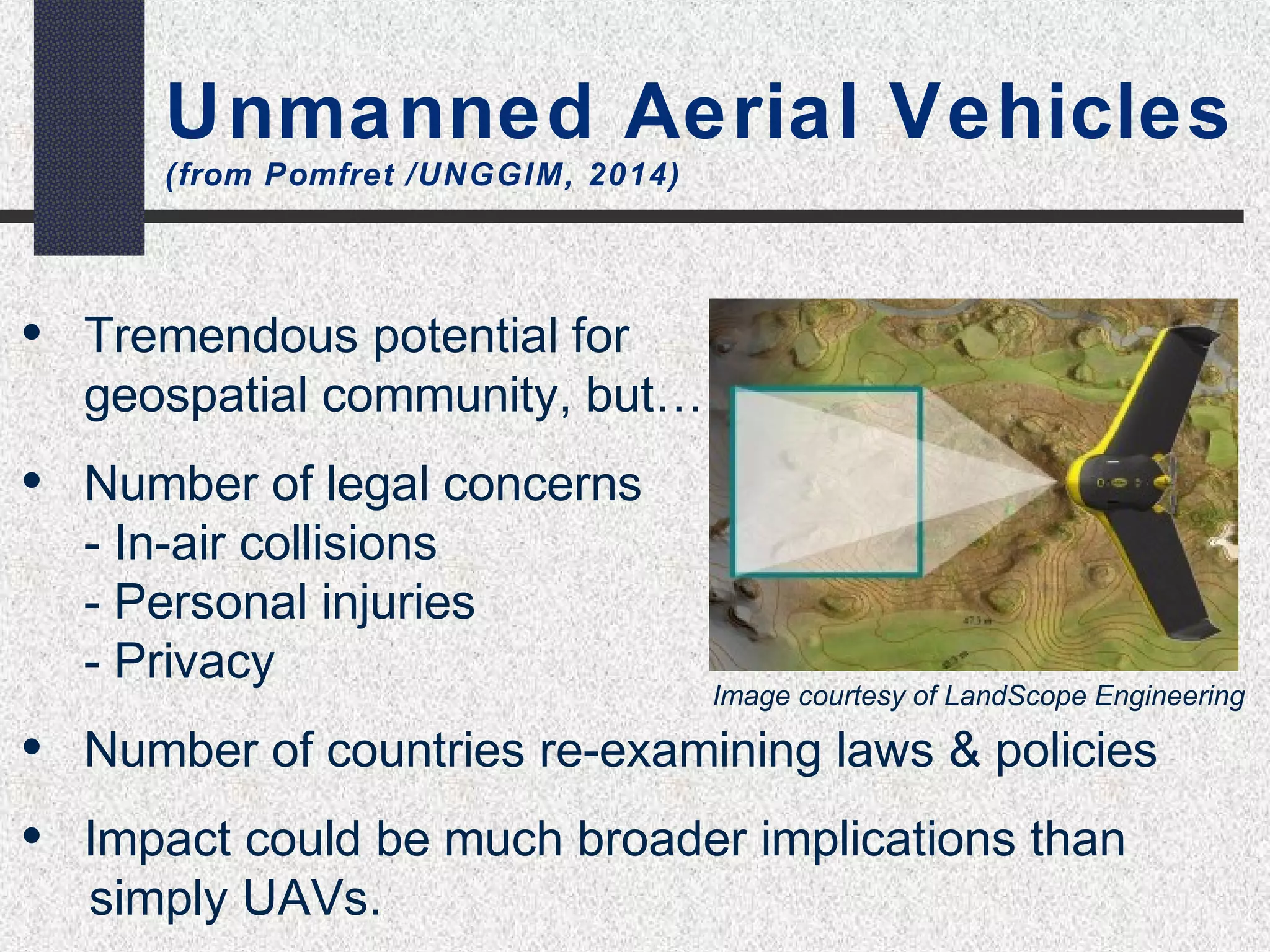 Unmanned Aerial Vehicles 
(from Pomfret /UNGGIM, 2014) 
• Tremendous potential for 
geospatial community, but… 
• Number of legal concerns 
- In-air collisions 
- Personal injuries 
- Privacy 
• Number of countries re-examining laws & policies 
• Impact could be much broader implications than 
simply UAVs. 
Image courtesy of LandScope Engineering 
 