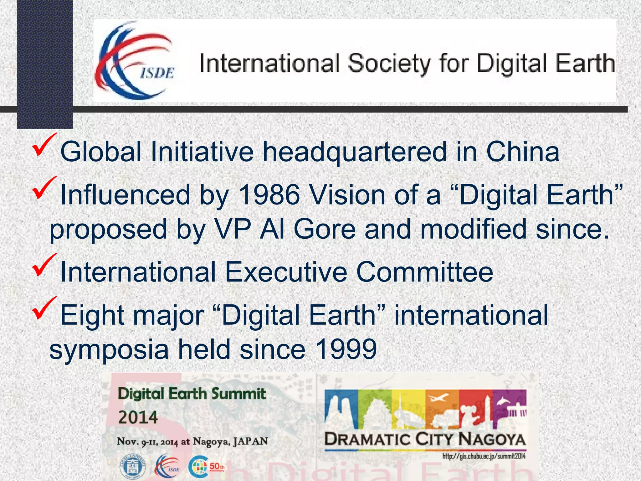 Global Initiative headquartered in China 
Influenced by 1986 Vision of a “Digital Earth” 
proposed by VP Al Gore and modified since. 
International Executive Committee 
Eight major “Digital Earth” international 
symposia held since 1999 
 