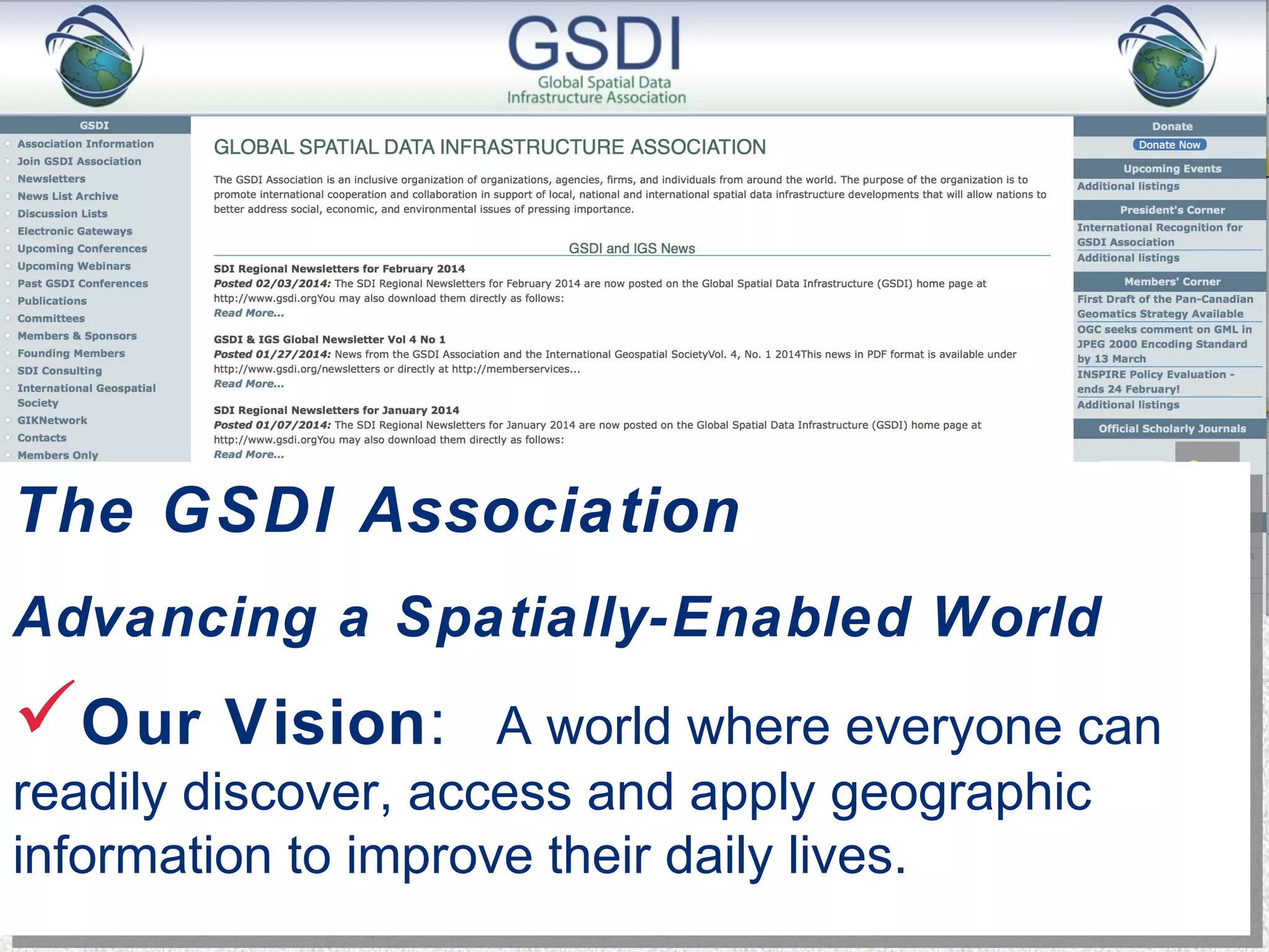 The GSDI Association 
Advancing a Spatially-Enabled World 
Our Vision: A world where everyone can 
readily discover, access and apply geographic 
information to improve their daily lives. 
The GSDI Association 
Advancing a Spatially-Enabled World 
Our Vision: A world where everyone can 
readily discover, access and apply geographic 
information to improve their daily lives. 
 