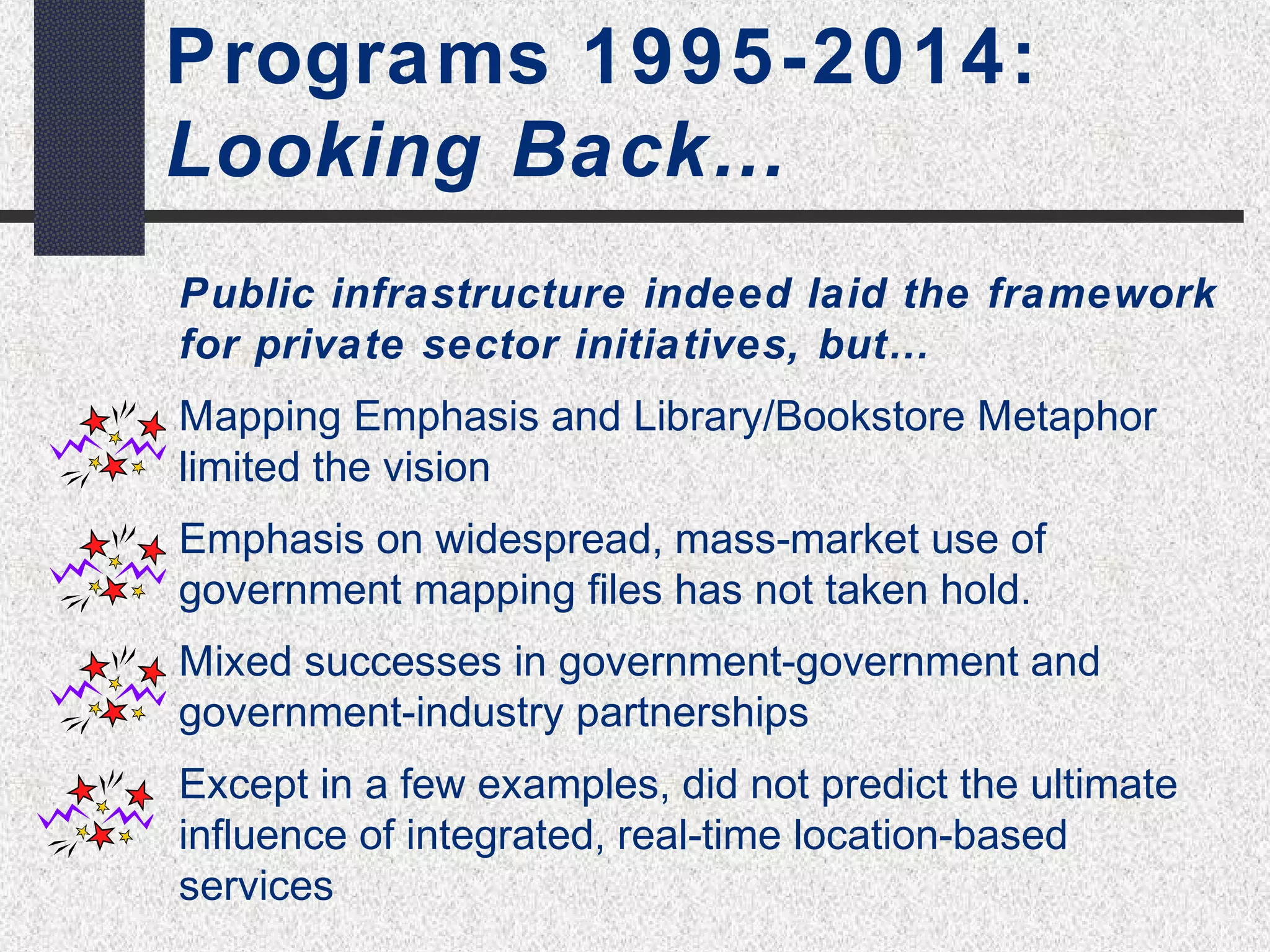 “Authoritative” SDI 
Programs 1995-2014: 
Looking Back… 
Public infrastructure indeed laid the framework 
for private sector initiatives, but… 
Mapping Emphasis and Library/Bookstore Metaphor 
limited the vision 
Emphasis on widespread, mass-market use of 
government mapping files has not taken hold. 
Mixed successes in government-government and 
government-industry partnerships 
Except in a few examples, did not predict the ultimate 
influence of integrated, real-time location-based 
services 
 