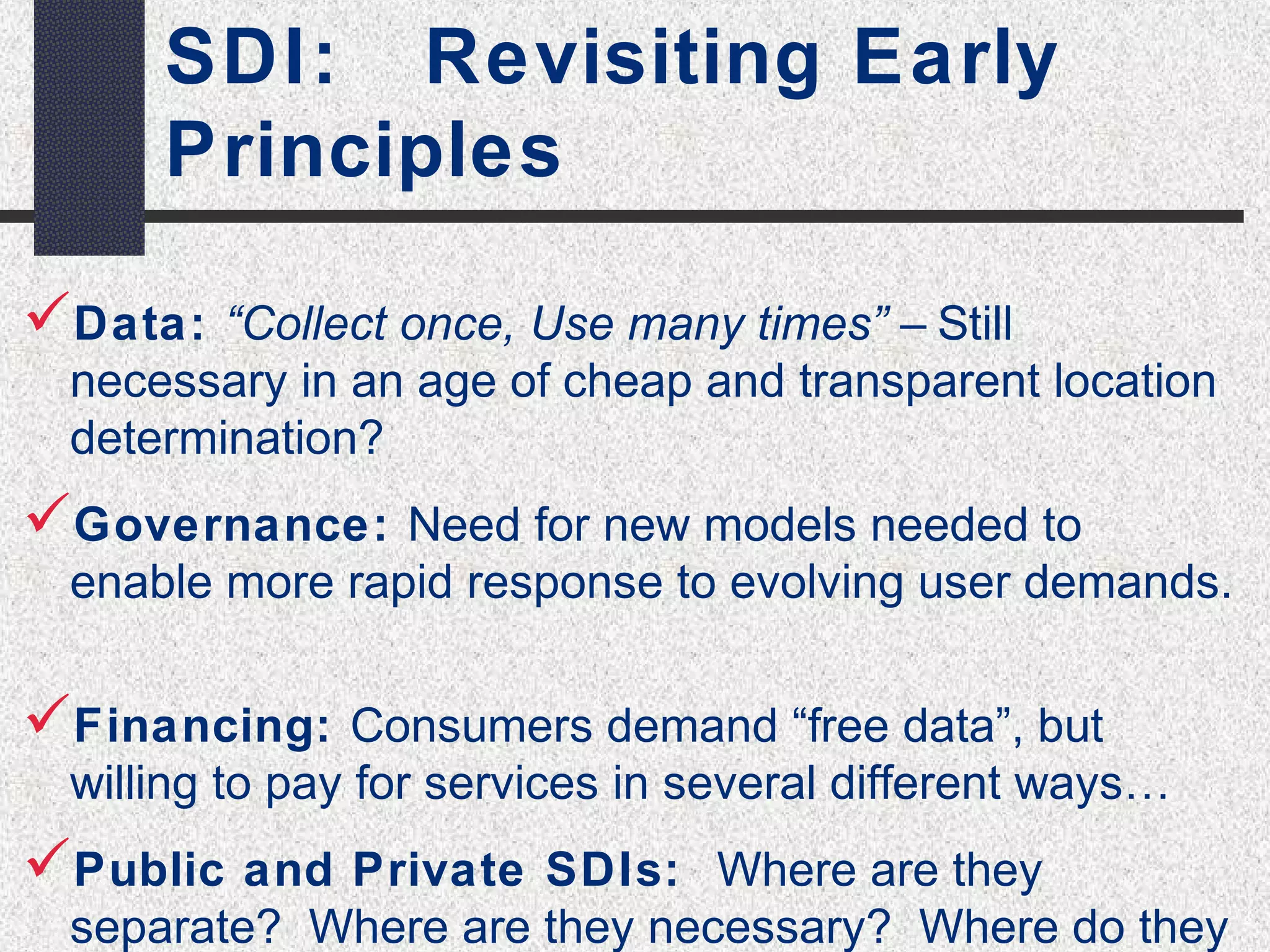 SDI: Revisiting Early 
Principles 
Data: “Collect once, Use many times” – Still 
necessary in an age of cheap and transparent location 
determination? 
Governance: Need for new models needed to 
enable more rapid response to evolving user demands. 
Financing: Consumers demand “free data”, but 
willing to pay for services in several different ways… 
Public and Private SDIs: Where are they 
separate? Where are they necessary? Where do they 
 