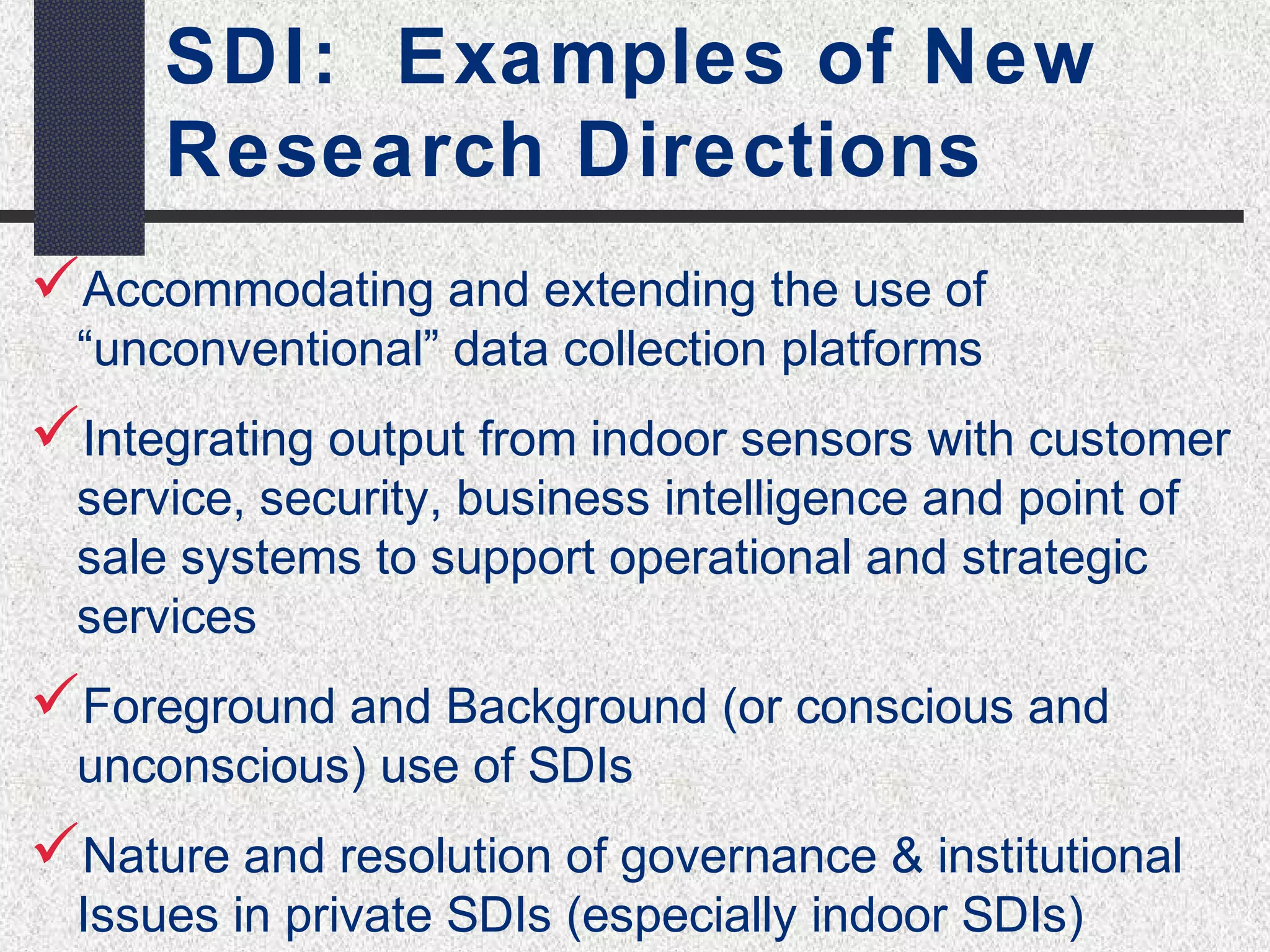 SDI: Examples of New 
Research Directions 
Accommodating and extending the use of 
“unconventional” data collection platforms 
Integrating output from indoor sensors with customer 
service, security, business intelligence and point of 
sale systems to support operational and strategic 
services 
Foreground and Background (or conscious and 
unconscious) use of SDIs 
Nature and resolution of governance & institutional 
Issues in private SDIs (especially indoor SDIs) 
 
