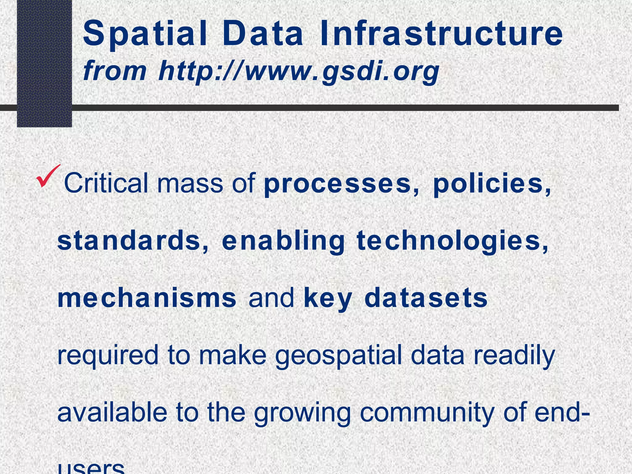 Spatial Data Infrastructure 
from http://www.gsdi.org 
Critical mass of processes, policies, 
standards, enabling technologies, 
mechanisms and key datasets 
required to make geospatial data readily 
available to the growing community of end-users. 
 