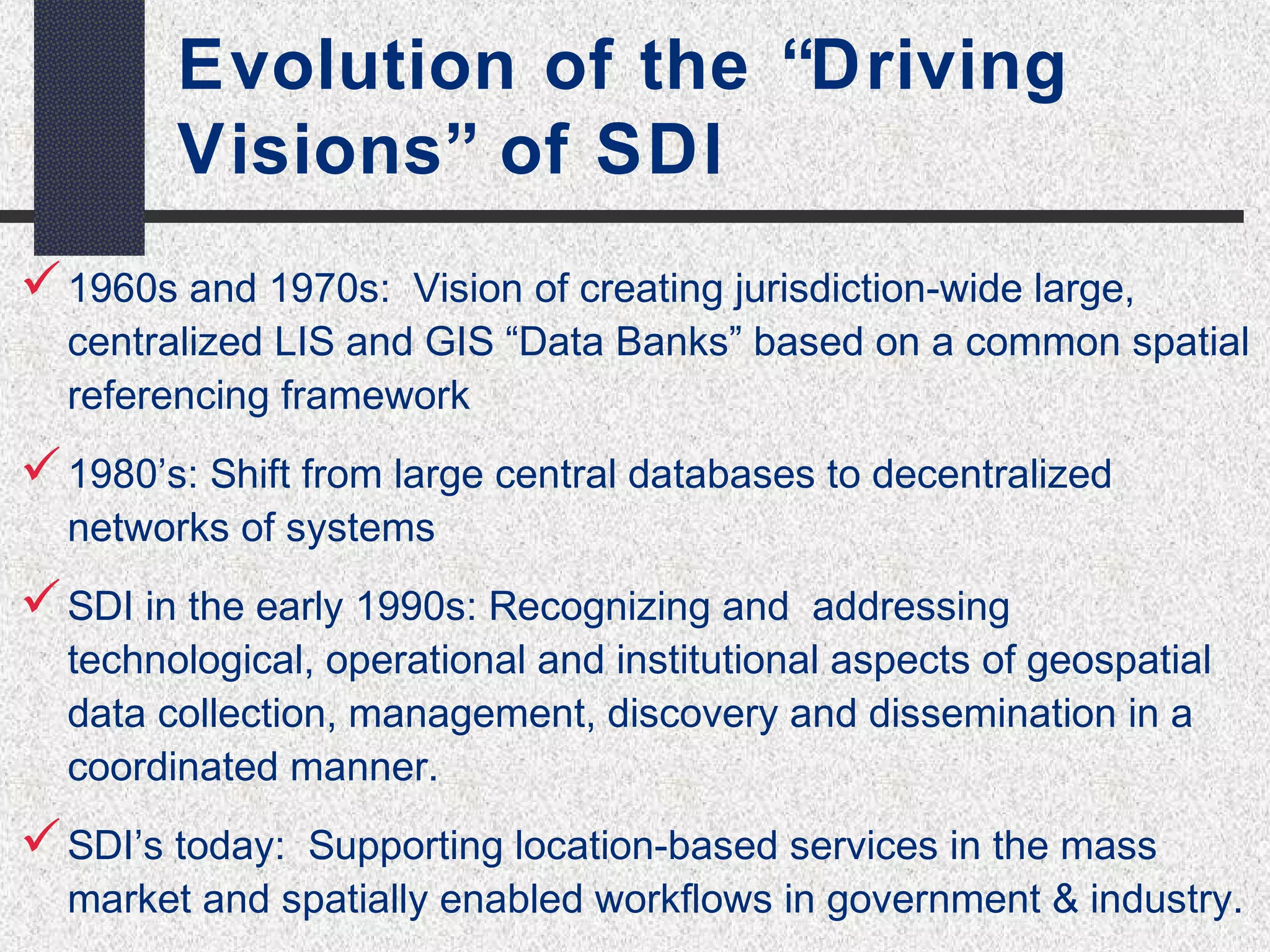 Evolution of the “Driving 
Visions” of SDI 
1960s and 1970s: Vision of creating jurisdiction-wide large, 
centralized LIS and GIS “Data Banks” based on a common spatial 
referencing framework 
1980’s: Shift from large central databases to decentralized 
networks of systems 
SDI in the early 1990s: Recognizing and addressing 
technological, operational and institutional aspects of geospatial 
data collection, management, discovery and dissemination in a 
coordinated manner. 
SDI’s today: Supporting location-based services in the mass 
market and spatially enabled workflows in government & industry. 
 
