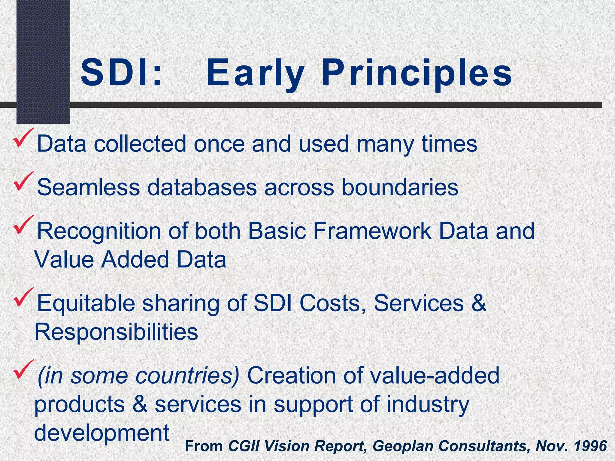 SDI: Early Principles 
Data collected once and used many times 
Seamless databases across boundaries 
Recognition of both Basic Framework Data and 
Value Added Data 
Equitable sharing of SDI Costs, Services & 
Responsibilities 
(in some countries) Creation of value-added 
products & services in support of industry 
development From CGII Vision Report, Geoplan Consultants, Nov. 1996 
 