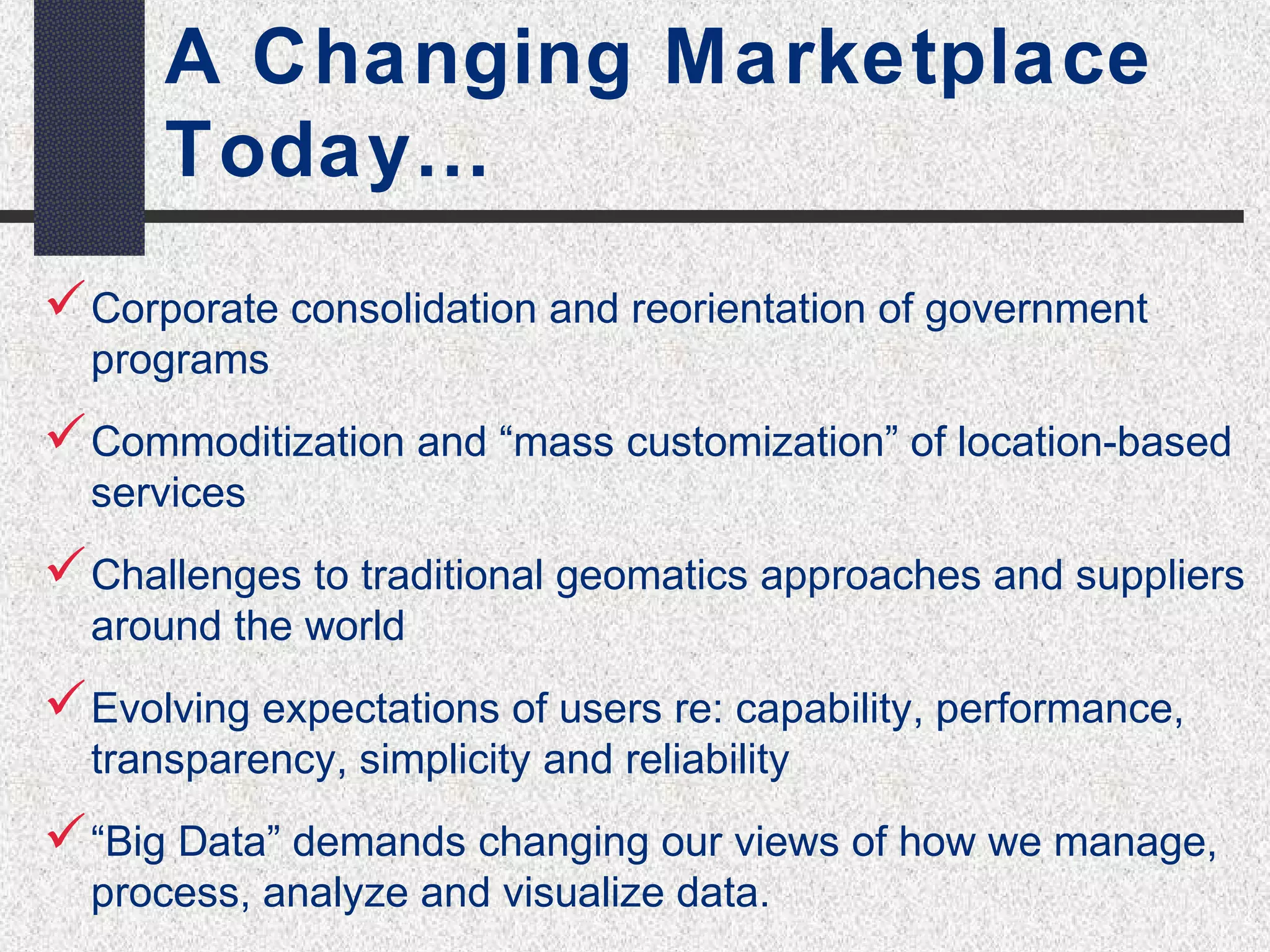 A Changing Marketplace 
Today… 
Corporate consolidation and reorientation of government 
programs 
Commoditization and “mass customization” of location-based 
services 
Challenges to traditional geomatics approaches and suppliers 
around the world 
Evolving expectations of users re: capability, performance, 
transparency, simplicity and reliability 
“Big Data” demands changing our views of how we manage, 
process, analyze and visualize data. 
 