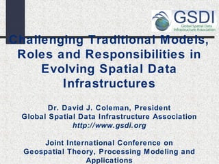 Challenging Traditional Models, 
Roles and Responsibilities in 
Evolving Spatial Data 
Infrastructures 
Dr. David J. Coleman, President 
Global Spatial Data Infrastructure Association 
http://www.gsdi.org 
Joint International Conference on 
Geospatial Theory, Processing Modeling and 
Applications 
 