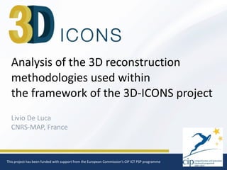 1
Analysis	
  of	
  the	
  3D	
  reconstruction	
  
methodologies	
  used	
  within	
  
the	
  framework	
  of	
  the	
  3D-­‐ICONS	
  project
Livio	
  De	
  Luca	
  
CNRS-­‐MAP,	
  France
This	
  project	
  has	
  been	
  funded	
  with	
  support	
  from	
  the	
  European	
  Commission‘s	
  CIP	
  ICT	
  PSP	
  programme
 